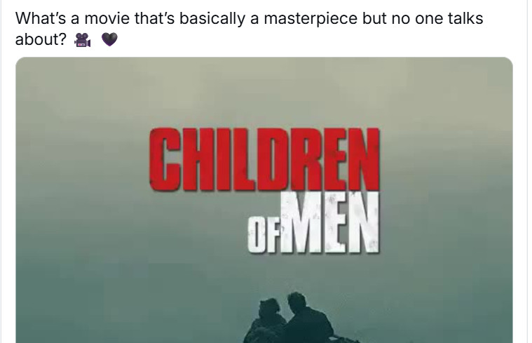 Prompt post: What's a movie that's basically a masterpiece but no one talks about?

And it's goddamn Children of Men. You know. Children of Men. Of course you know Children of Men, one of the most celebrated movies of the 21st century, showered in awards, taught in film school for its amazing editing, celebrated by critics and audiences alike, I am going to kill someone.
