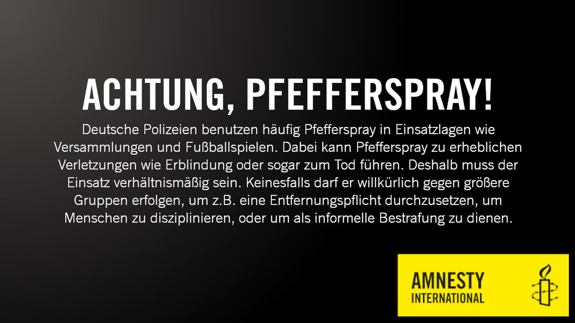 Ein Sharepic von Amnesty International, das den Einsatz von Pfefferspray durch die Polizei kritisiert. Gewarnt wird von schweren Verletzungen wie Erblindung oder einem möglichen Todeseintritt. Es wird ein verhältnismäßiger Einsatz beim Fußball und bei Versammlungen angemahnt. Der Einsatz darf nicht zur Disziplinierung oder als informelle Bestrafung dienen.