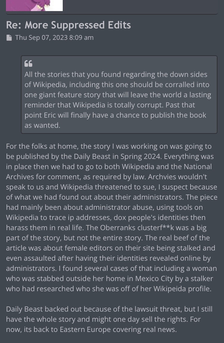 Blog entry reading:

For the folks at home, the story I was working on was going to be published by the Daily Beast in Spring 2024. Everything was in place then we had to go to both Wikipedia and the National Archives for comment, as required by law. Archvies wouldn't speak to us and Wikipedia threatened to sue, I suspect because of what we had found out about their administrators. The piece had mainly been about administrator abuse, using tools on Wikipedia to trace ip addresses, dox people's identities then harass them in real life. The Oberranks clusterf**k was a big part of the story, but not the entire story. The real beef of the article was about female editors on their site being stalked and even assaulted after having their identities revealed online by administrators. I found several cases of that including a woman who was stabbed outside her home in Mexico City by a stalker who had researched who she was off of her Wikipeida profile.

Daily Beast backed out because ...