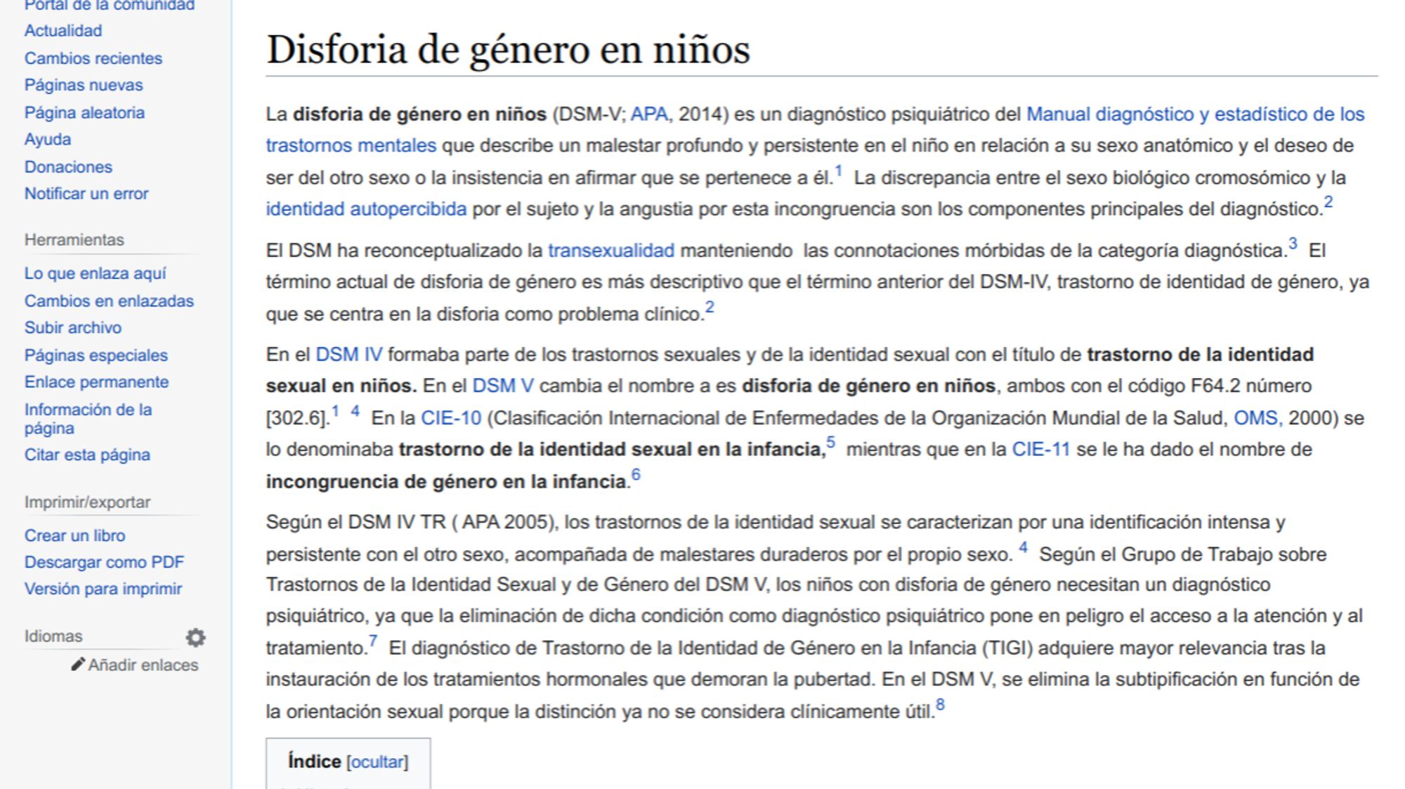 Disforia de género en niños
Ir a la navegaciónIr a la búsqueda
La disforia de género en niños (DSM-V; APA, 2014) es un diagnóstico psiquiátrico del Manual diagnóstico y estadístico de los trastornos mentales que describe un malestar profundo y persistente en el niño en relación a su sexo anatómico y el deseo de ser del otro sexo o la insistencia en afirmar que se pertenece a él.1​ La discrepancia entre el sexo biológico cromosómico y la identidad autopercibida por el sujeto y la angustia por esta incongruencia son los componentes principales del diagnóstico.2​
El DSM ha reconceptualizado la transexualidad manteniendo  las connotaciones mórbidas de la categoría diagnóstica.3​ El término actual de disforia de género es más descriptivo que el término anterior del DSM-IV, trastorno de identidad de género, ya que se centra en la disforia como problema clínico.2​
En el DSM IV formaba parte de los trastornos sexuales y de la identidad sexual con el título de trastorno de la identidad sexual..