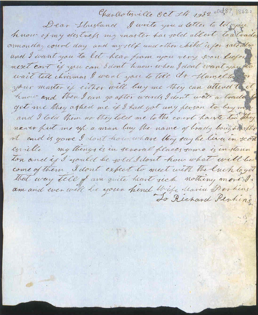 Transcript:
Charllotesville Oct 8th 1852
Dear Husband I write you a letter to let you
know of my distress my master has sold albert to a trader
onmonday court day and myself and other child is for sale also
and I want to you let hear from you very soon before
next cort if you can I dont know when I dont want you to
wait till chrismas I want you to tell dr Hamelton or
your master if either will buy me they can attend to it
know and then I can go after wards I dont want a trader to
get me they asked me if I had got any person to buy me
and I told them no they took me to the court houste too they
never put me up a man buy the name of brady bought albe
rt and is gone I dont kow whare they say he lives in scott
esville my things is in several places some is in staun
ton and if I should be sold I dont kow what will be
come of them I dont expect to meet with the luck to get
that way till I am quite heart sick nothing more I
am and ever will be your kind Wife Maria Perkins
To Richard Perkins