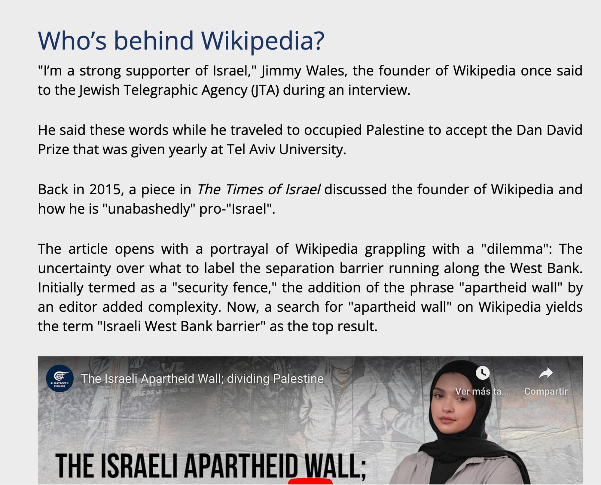 Screenshot of the article reading: 
Who’s behind Wikipedia?
"I’m a strong supporter of Israel," Jimmy Wales, the founder of Wikipedia once said to the Jewish Telegraphic Agency (JTA) during an interview. 

He said these words while he traveled to occupied Palestine to accept the Dan David Prize that was given yearly at Tel Aviv University. 

Back in 2015, a piece in The Times of Israel discussed the founder of Wikipedia and how he is "unabashedly" pro-"Israel". 

The article opens with a portrayal of Wikipedia grappling with a "dilemma": The uncertainty over what to label the separation barrier running along the West Bank. Initially termed as a "security fence," the addition of the phrase "apartheid wall" by an editor added complexity. Now, a search for "apartheid wall" on Wikipedia yields the term "Israeli West Bank barrier" as the top result.