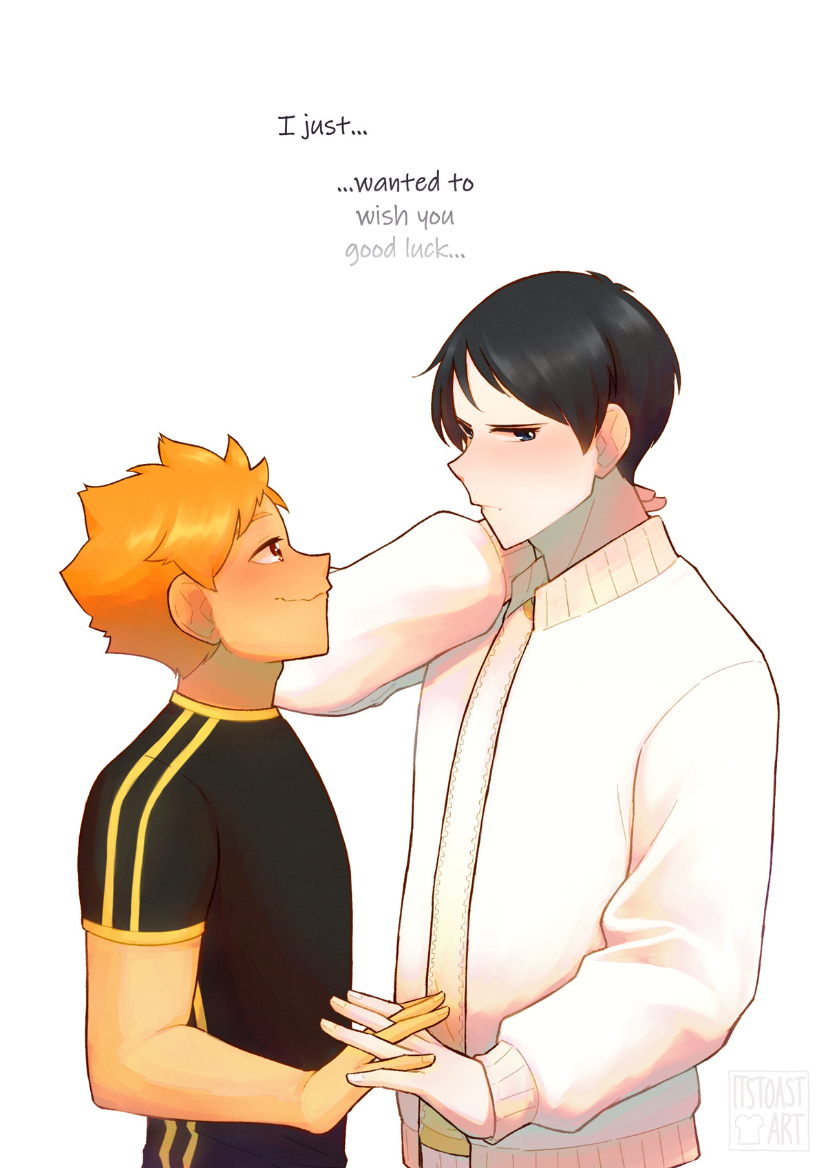 #art #haikyuu

"Shouyou," he cuts him off, decisively, though his voice wavers a little around the syllables. Shouyou feels oddly warm. 

"...Tobio," he prompts. Atsumu’s eyes nearly bulge out of his head, and Shouyou elbows him in the ribs, prompting Kageyama to go on. 

"I just…" it doesn’t look like he really knows why he’s here. It’s a bit too adorable for Shouyou’s heart to handle. But then Kageyama shuffles a little closer—a little too close, almost—and brushes their hands together softly. "...wanted to wish you good luck," he whispers finally. 