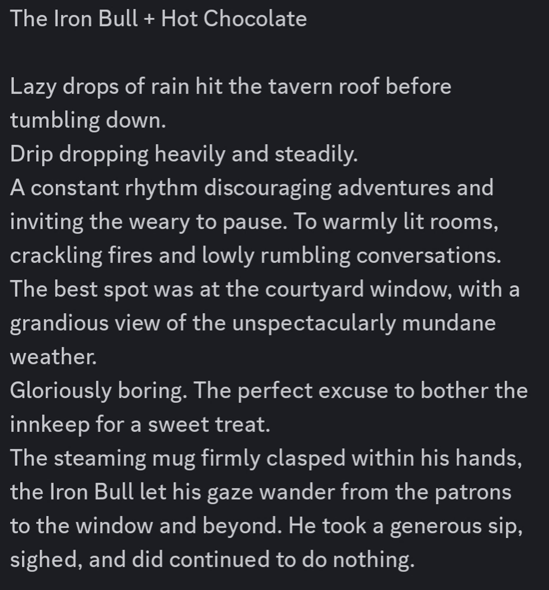 The Iron Bull + Hot Chocolate 

Lazy drops of rain hit the tavern roof before tumbling down.
Drip dropping heavily and steadily.
A constant rhythm discouraging adventures and inviting the weary to pause. To warmly lit rooms, crackling fires and lowly rumbling conversations.
The best spot was at the courtyard window, with a grandious view of the unspectacularly mundane weather.
Gloriously boring. The perfect excuse to bother the innkeep for a sweet treat.
The steaming mug firmly clasped within his hands, the Iron Bull let his gaze wander from the patrons to the window and beyond. He took a generous sip, sighed, and did continued to do nothing.