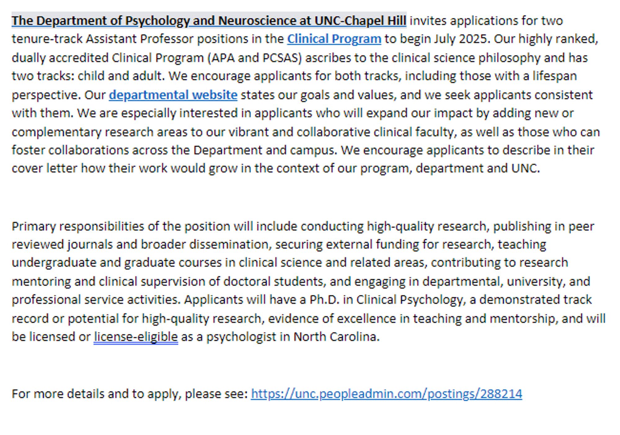 The Department of Psychology and Neuroscience at UNC-Chapel Hill invites applications for two tenure-track Assistant Professor positions in the Clinical Program to begin July 2025. Our highly ranked, dually accredited Clinical Program (APA and PCSAS) ascribes to the clinical science philosophy and has two tracks: child and adult. We encourage applicants for both tracks, including those with a lifespan perspective. Our departmental website states our goals and values, and we seek applicants consistent with them. We are especially interested in applicants who will expand our impact by adding new or complementary research areas to our vibrant and collaborative clinical faculty, as well as those who can foster collaborations across the Department and campus. We encourage applicants to describe in their cover letter how their work would grow in the context of our program, department and UNC.  
For more details and to apply, please see: https://unc.peopleadmin.com/postings/288214