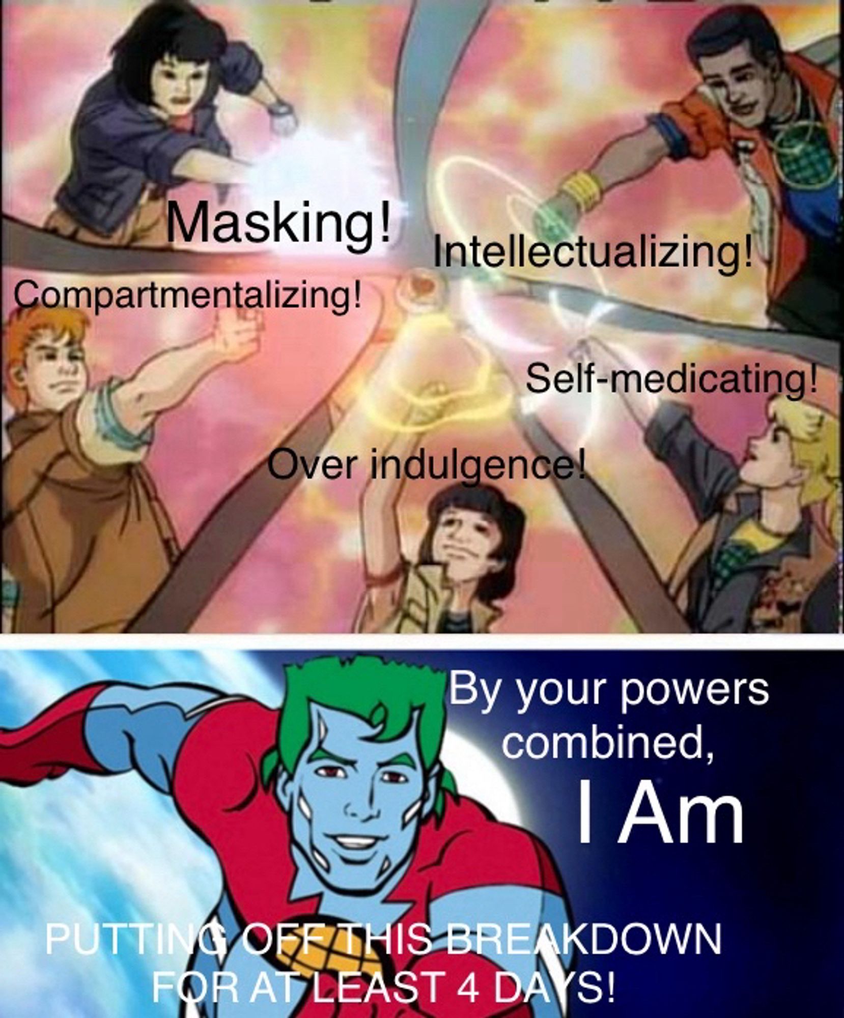 The Captain Planet meme where the kids are summoning him by saying “earth fire, wind, water, heart” except they’re saying “intellectualizing, compartmentalizing, self-medicating, masking, over indulgence!” And then Captain Planet is on the bottom where it says “by your powers combined I am putting off this breakdown for at least 4 days!”