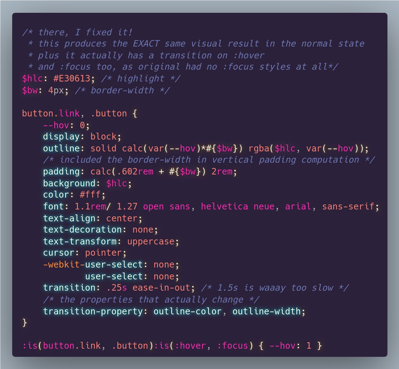 My fix for it.

```
/* there, I fixed it! 
 * this produces the EXACT same visual result in the normal state
 * plus it actually has a transition on :hover 
 * and :focus too, as original had no :focus styles at all*/
$hlc: #E30613; /* highlight */
$bw: 4px; /* border-width */

button.link, .button {
	--hov: 0;
	display: block;
	outline: solid calc(var(--hov)*#{$bw}) rgba($hlc, var(--hov));
	/* included the border-width in vertical padding computation */
	padding: calc(.602rem + #{$bw}) 2rem;
	background: $hlc;
	color: #fff;
	font: 1.1rem/ 1.27 open sans, helvetica neue, arial, sans-serif;
	text-align: center;
	text-decoration: none;
	text-transform: uppercase;
	cursor: pointer;
	-webkit-user-select: none;
			user-select: none;
	transition: .25s ease-in-out; /* 1.5s is waaay too slow */
	/* the properties that actually change */
	transition-property: outline-color, outline-width;
}

:is(button.link, .button):is(:hover, :focus) { --hov: 1 }
```