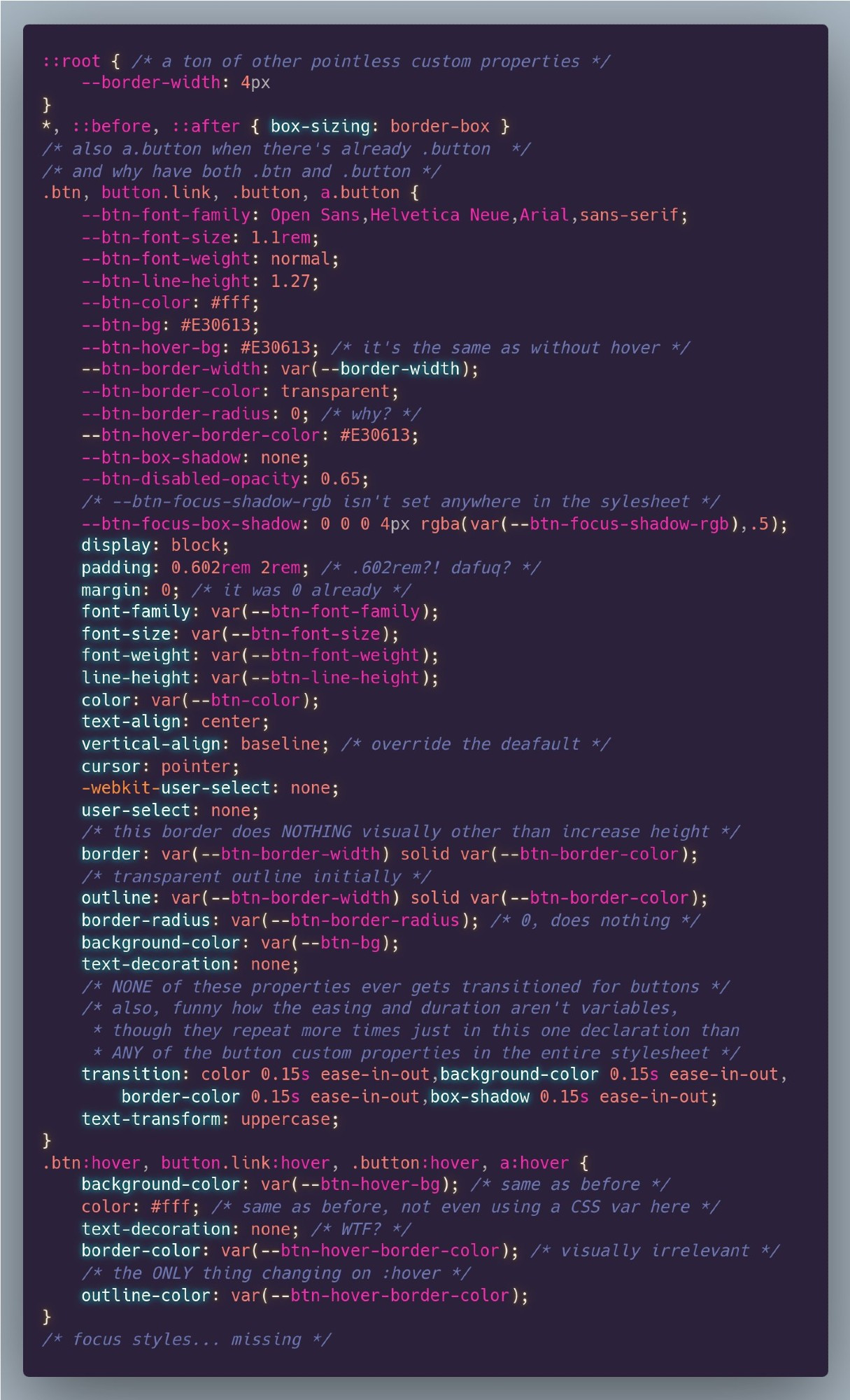 A lot of redundant CSS that doesn't even work as it seems it was intended. There's both a `.btn` and a `.button` class, the same list of selectors includes both `.button` and `a.button`, some CSS variables are set to others that aren't set anywhere, other CSS variables are never used, a bunch of properties are set to their defaults which nothing else overrides, a `border-color` is set to `transparent` and then changed on `:hover` should make the element expand then, but the `background` is behind and nothing happens visually as the `border-color` on `:hover` and nothing changes visually. Some properties don't work, a bunch of properties would have a `transition`, except none of those listed changes on any state change and the only property that does change on `:hover` isn't listed there. Also, some properties are set on `:hover` to the same values they had in the normal state, evn if in one instance using a custom property and in the other the actual custom property value. Oh, and there's no `:focus` state.