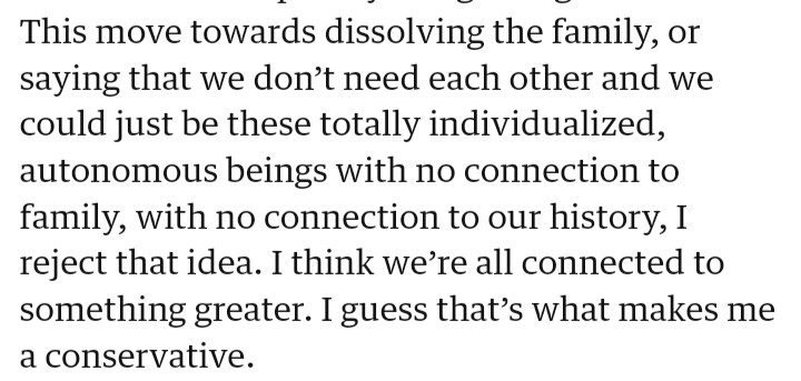 This move towards dissolving the family, or saying that we don’t need each other and we could just be these totally individualized, autonomous beings with no connection to family, with no connection to our history, I reject that idea. I think we’re all connected to something greater. I guess that’s what makes me a conservative.