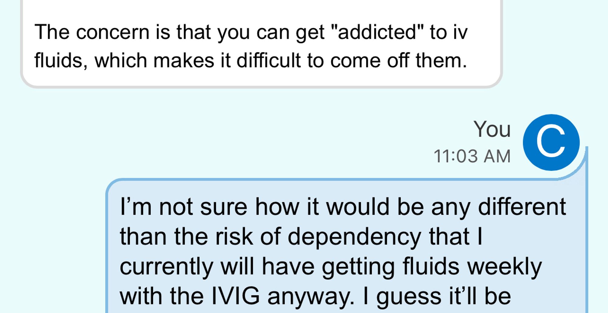 A screenshot of a medical portal message with the doctor saying “the concern is that you can get “addicted” to IV fluids, which makes it difficult to come off them” with my (the patient) reply being “I’m not sure how it would be any different than the risk of dependency that I currently will have getting fluids weekly with the IVIG anyway. I guess it’ll be…” the message is cut off but is irrelevant.