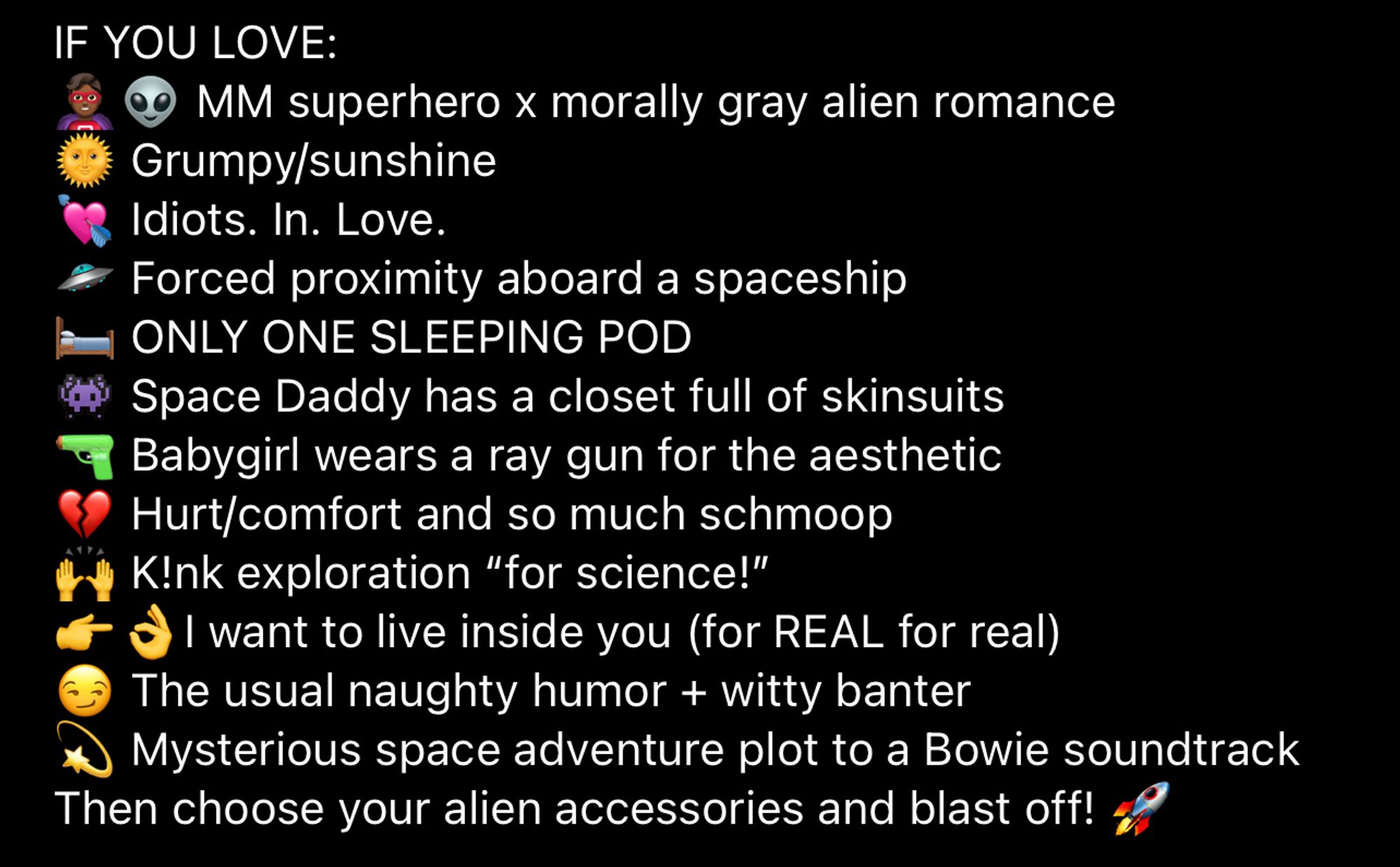 Screenshot that reads: 
IF YOU LOVE:
🦸🏾‍♂️👽‍ MM superhero x morally gray alien romance
🌞 Grumpy/sunshine 
💘 Idiots. In. Love.
🛸 Forced proximity aboard a spaceship
🛏️ ONLY ONE SLEEPING POD
👾 Space Daddy has a closet full of skinsuits 
🔫 Babygirl wears a ray gun for the aesthetic
💔 Hurt/comfort and so much schmoop
🙌 K!nk exploration “for science!”
👉👌I want to live inside you (for REAL for real)
😏 The usual naughty humor + witty banter
💫 Mysterious space adventure plot to a Bowie soundtrack