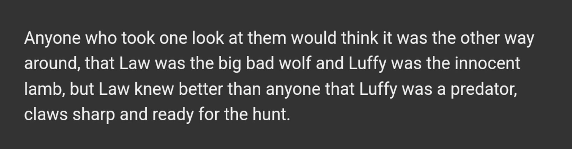 "Qualquer um que olhasse para eles veria de outro jeito, que Law seria o grande lobo mau e Luffy um ovelha inocente, mas Law sabia melhor que qualquer um que Luffy era um predador, com garras afiadas e pronto para a caça"