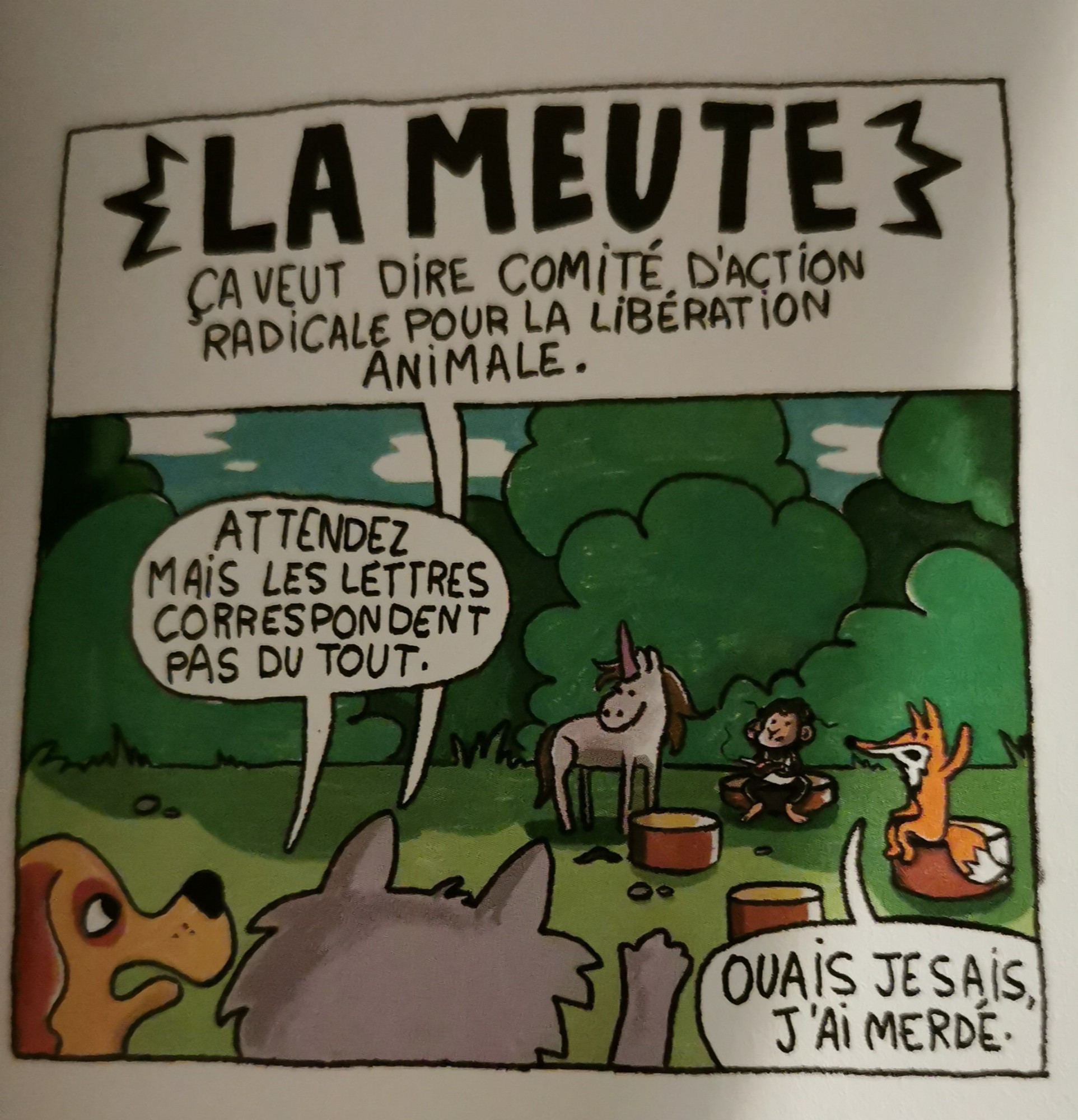 Photographie d'une case de la BD de Sandrine Deloffre et Guillaume Meurice
La scène se passe dans une clairière.On y voit un chien beige à oreilles noires et un autre animal gris de dos, tous deux au premier plan. Au fond, un groupe d'animaux, assis sur des rondins : une licorne (un cheval avec un cône scotché au front), qui n'est pas assise, un bonobo et un renard.

L'animal gris dit "la MEUTE, ça veut dire Comité d'Action Radicale Pour la Libération Animale."
Le chien répond " Attendez mais les lettres correspondent pas du tout."
Le renard: "ouais je sais j'ai merdé "