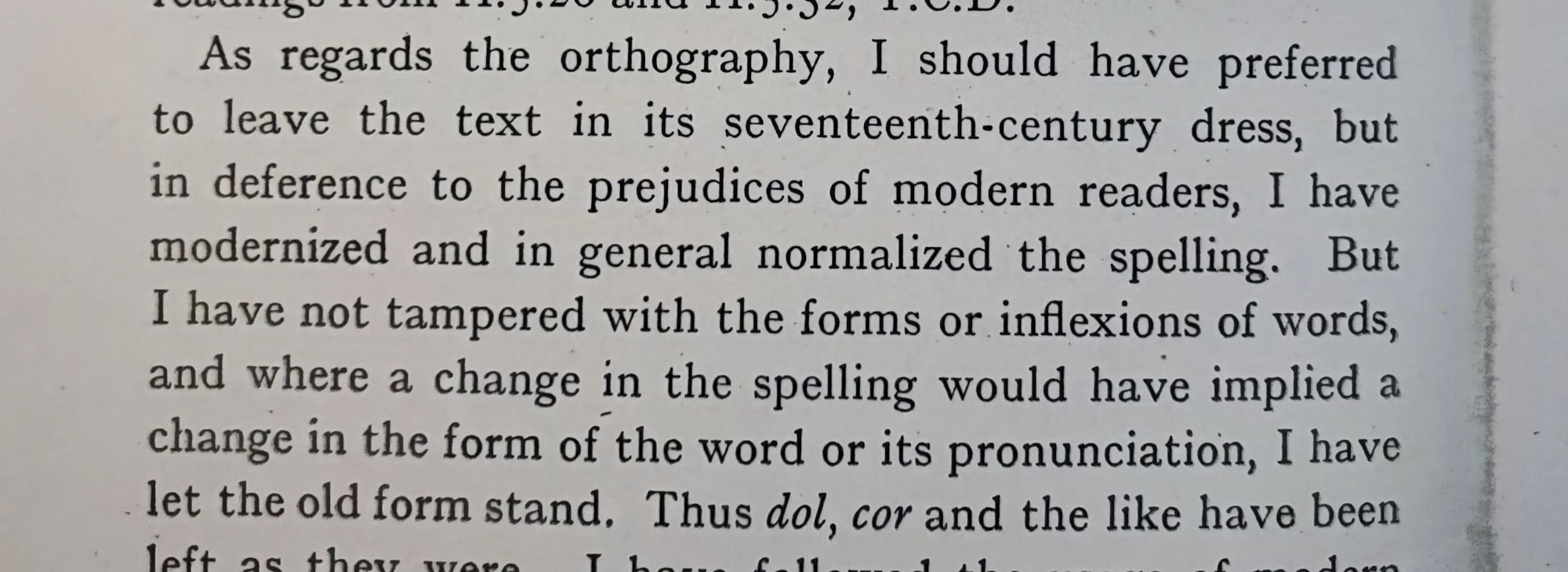 As regards the orthography, I should have preferred to leave the text in its seventeenth-century dress, but in deference to the prejudices of modern readers, I have modernized and in general normalized the spelling. But I have not tampered with the forms or inflexions of words,and where a change in the spelling would have implied a change in the form of the word or its pronunciation, I havelet the old form stand.