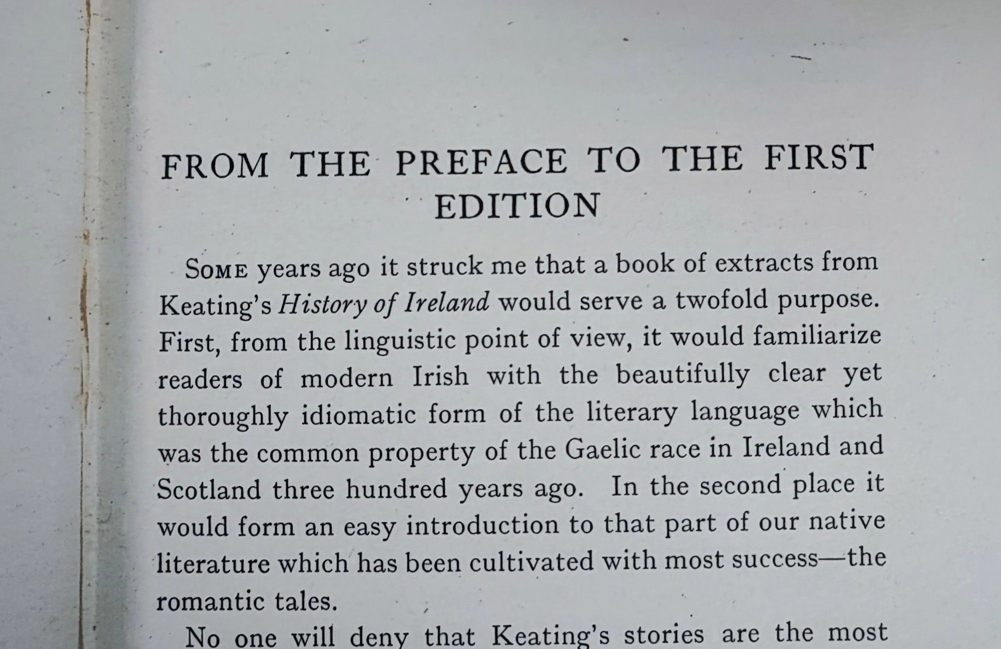 FROM THE PREFACE TO THE FIRST
EDITION
SomE years ago it struck me that a book of extracts from Keating's History of Ireland would serve a twofold purpose.First, from the linguistic point of view, it would familiarize readers of modern Irish with the beautifully clear yet thoroughly idiomatic form of the literary language which was the common property of the Gaelic race in Ireland and Scotland three hundred years ago. In the second place it would form an easy introduction to that part of our native literature which has been cultivated with most success-the romantic tales.