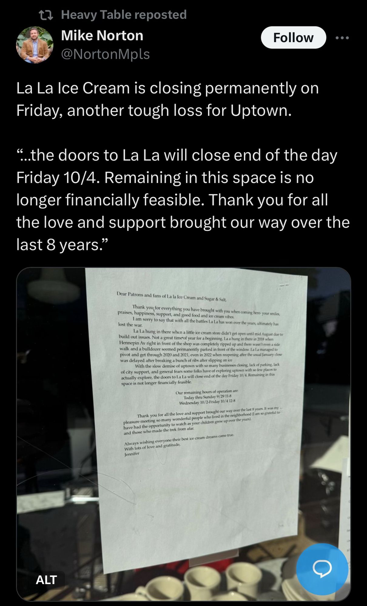 t? Heavy Table reposted
Mike Norton
@NortonMpls
Follow
La La Ice Cream is closing permanently on Friday, another tough loss for Uptown.
"..the doors to La La will close end of the day Friday 10/4. Remaining in this space is no longer financially feasible. Thank you for all the love and support brought our way over the last 8 years."
Dear Patrons and fans of La la Ie Cream and Sugar &e Salt,
Thank you for everything you have brought with you when coening here your seles
praises, happiness, support, and good food and ice crum viber lost the war.
I am sorry to say that with all the buttles ta La has won over the years, alfinutely has La La hung in there when a little ice cream store dider't get open until mid Aput due so
build out issues. Not a great timeof yeur for a begineing, la a hung in there in 2008 sien
Micnnopin Av richt in front of the shoo was completely naped up and there was t even a side walk and a bulldezer seemed permanently parked in front of the window, La la managed to p