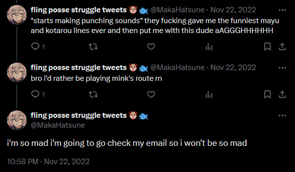 screenshot of tweets in a thread
tweet 1: "*starts making punching sounds* they fucking gave me the funniest mayu and kotarou lines ever and then put me with this dude aAGGGHHHHHH"

tweet 2: "bro i'd rather be playing mink's route rn"

tweet 3: "i'm so mad i'm going to go check my email so i won't be so mad"

all posted november 22, 2022