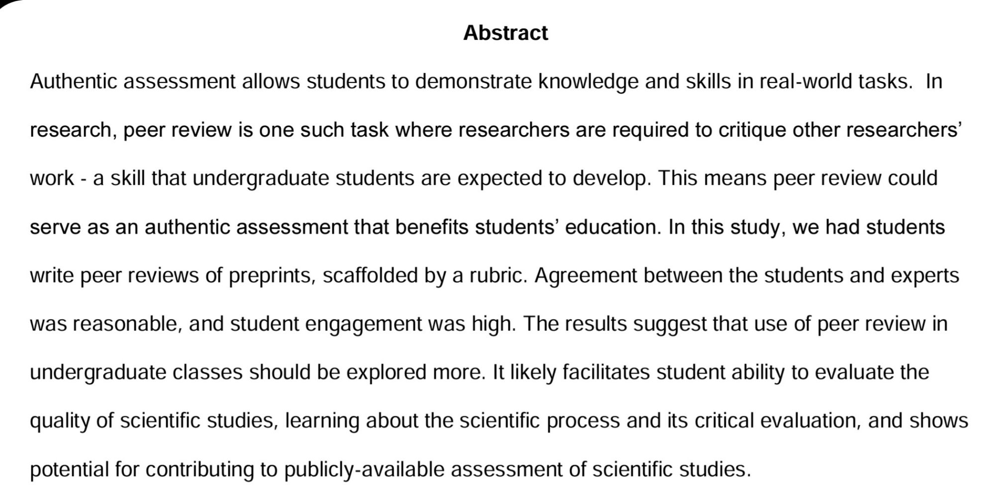 Authentic assessment allows students to demonstrate knowledge and skills in real-world tasks.  In research, peer review is one such task where researchers are required to critique other researchers’ work - a skill that undergraduate students are expected to develop. This means peer review could serve as an authentic assessment that benefits students’ education. In this study, we had students write peer reviews of preprints, scaffolded by a rubric. Agreement between the students and experts was reasonable, and student engagement was high. The results suggest that use of peer review in undergraduate classes should be explored more. It likely facilitates student ability to evaluate the quality of scientific studies, learning about the scientific process and its critical evaluation, and shows potential for contributing to publicly-available assessment of scientific studies.