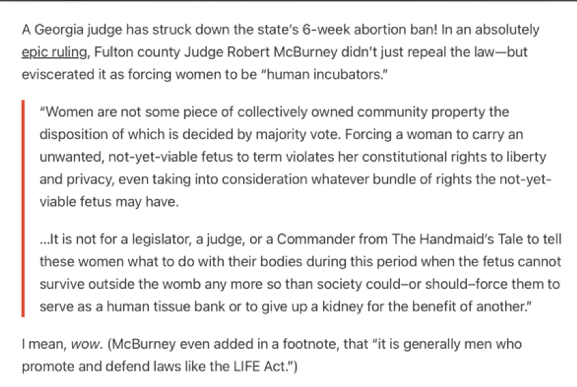 capture d'écran, un texte en anglais qui transcrit le discours du juge du conté de Fulton, Robert Mc Burney qui dit "les femmes ne sont pas un morceau de propriété collective à la merci de ce qui est décidé par un vote majoritaire. Forcer une femme à porter à terme un foetus non désiré et pas encore viable est une atteinte à ses droits constitutionnels de liberté et de vie privée, même en prenant en compte un quelconque ensemble de droits que le foetus pas encore viable pourrait avoir.
ce n'est pas au législateur, au juge ou au commandant de The Handmaid's Tale de dire à ces femmes quoi faire avec leur corps durant cette période où le foetus ne peut pas survivre hors du ventre, pas plus que la société ne devrait ou ne pourrait les forcer à servir de banque de tissus humains ou à donner un rein à quelqu'un d'autre."
Il a également ajouté une note comme quoi c'était généralement des hommes qui promouvaient et défendaient des lois comme le life act