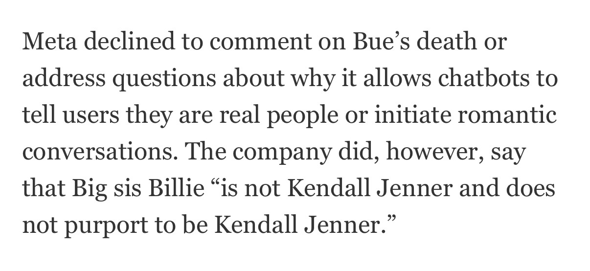 Meta declined to comment on Bue's death or address questions about why it allows chatbots to tell users they are real people or initiate romantic conversations. The company did, however, say that Big sis Billie "is not Kendall Jenner and does not purport to be Kendall Jenner."