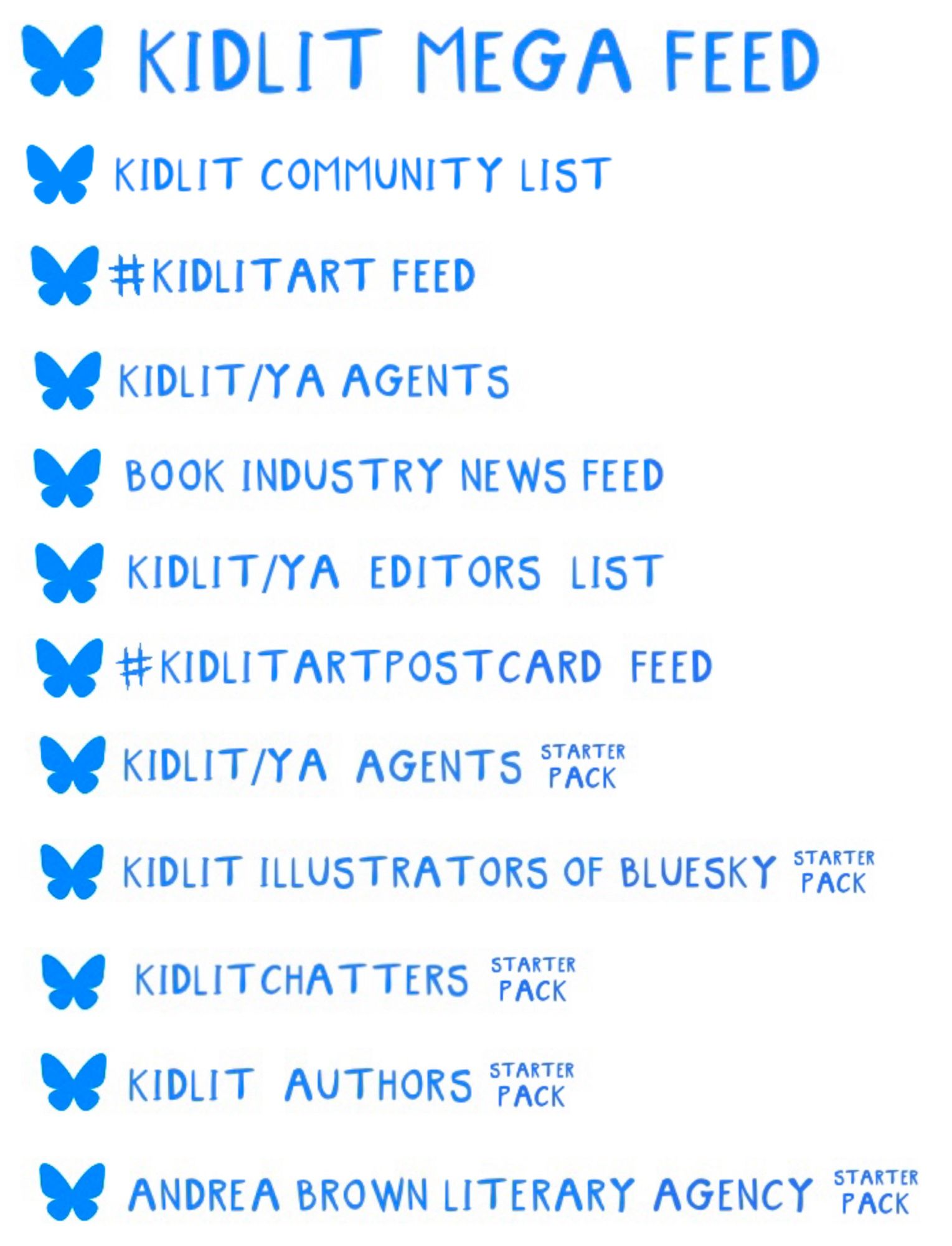 KIDLIT MEGA FEED
KIDLIT COMMUNITY LIST 
 #KIDLITART FEED
L KIDLIT/YA AGENTS
BOOK INDUSTRY NEWS FEED
KIDLIT/YA EDITORS LIST
#KIDITARTPOST CARD FEED
KIDLIT/YA AGENTS PATE
KIDIT ILLUSTRATORS OF BLUESKY PATE
KIDLIT CHATTERS PACK
KIDLIT AUTHORS PACK
KIDLIT MEGA FEED
KIDLIT COMMUNITY LIST 
 #KIDLITART FEED
Se KIDLIT/YA AGENTS
BOOK INDUSTRY NEWS FEED
KIDLIT/YA EDITORS LIST
#KIDITARTPOST CARD FEED
KIDLIT/YA AGENTS PATE
KIDIT ILLUSTRATORS OF BLUESKY
KIDLIT CHATTERS PACK
KIDLIT AUTHORS PACK
ANDREA BROWN LITERARY AGENCY PACK ANDREA BROWN LITERARY AGENCY PACK