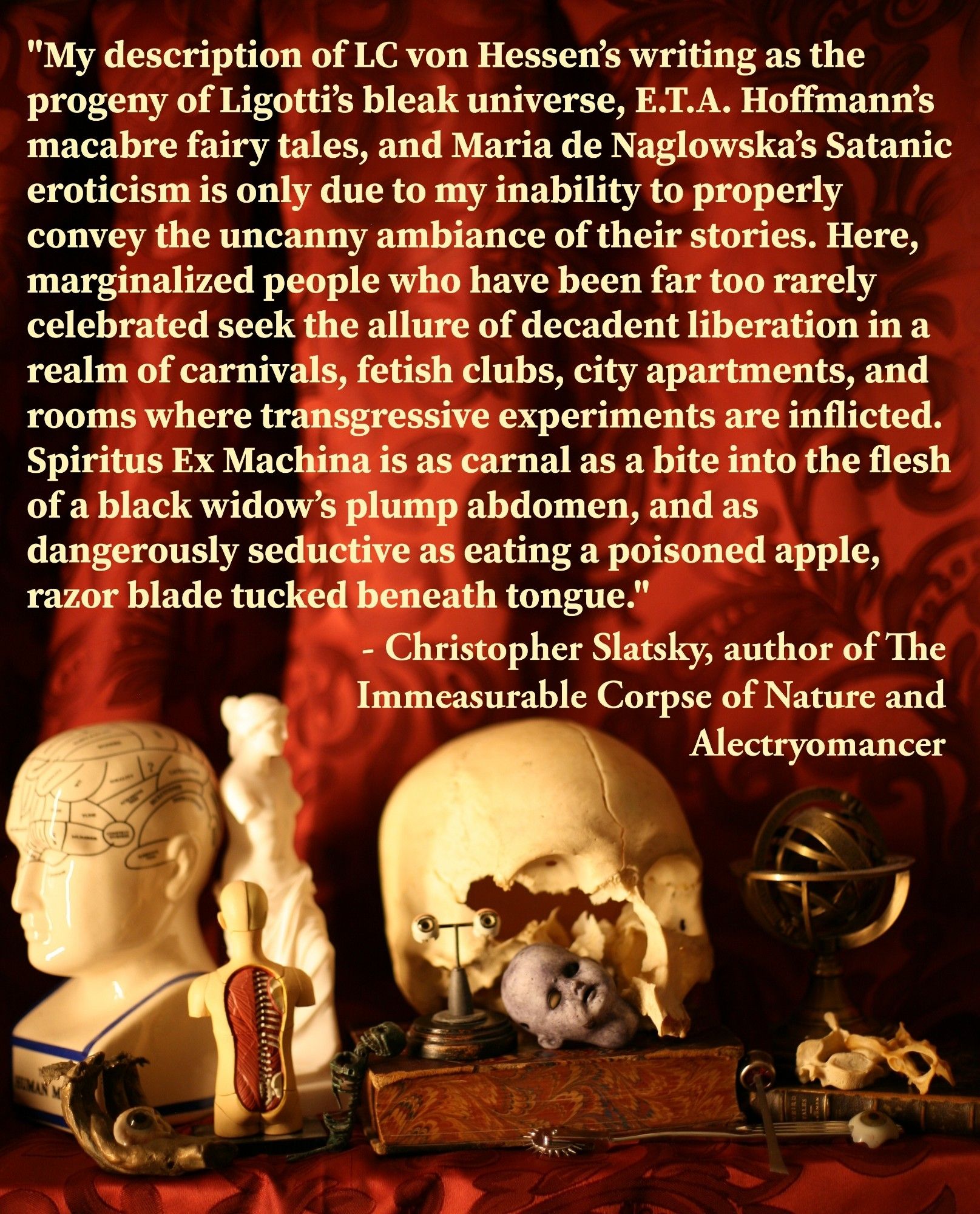 "My description of LC von Hessen’s writing as the progeny of Ligotti’s bleak universe, E.T.A. Hoffmann’s macabre fairy tales, and Maria de Naglowska’s Satanic eroticism is only due to my inability to properly convey the uncanny ambiance of their stories. Here, marginalized people who have been far too rarely celebrated seek the allure of decadent liberation in a realm of carnivals, fetish clubs, city apartments, and rooms where transgressive experiments are inflicted. Spiritus Ex Machina is as carnal as a bite into the flesh of a black widow’s plump abdomen, and as dangerously seductive as eating a poisoned apple, razor blade tucked beneath tongue."

-Christopher Slatsky, author of The Immeasurable Corpse of Nature and Alectryomancer