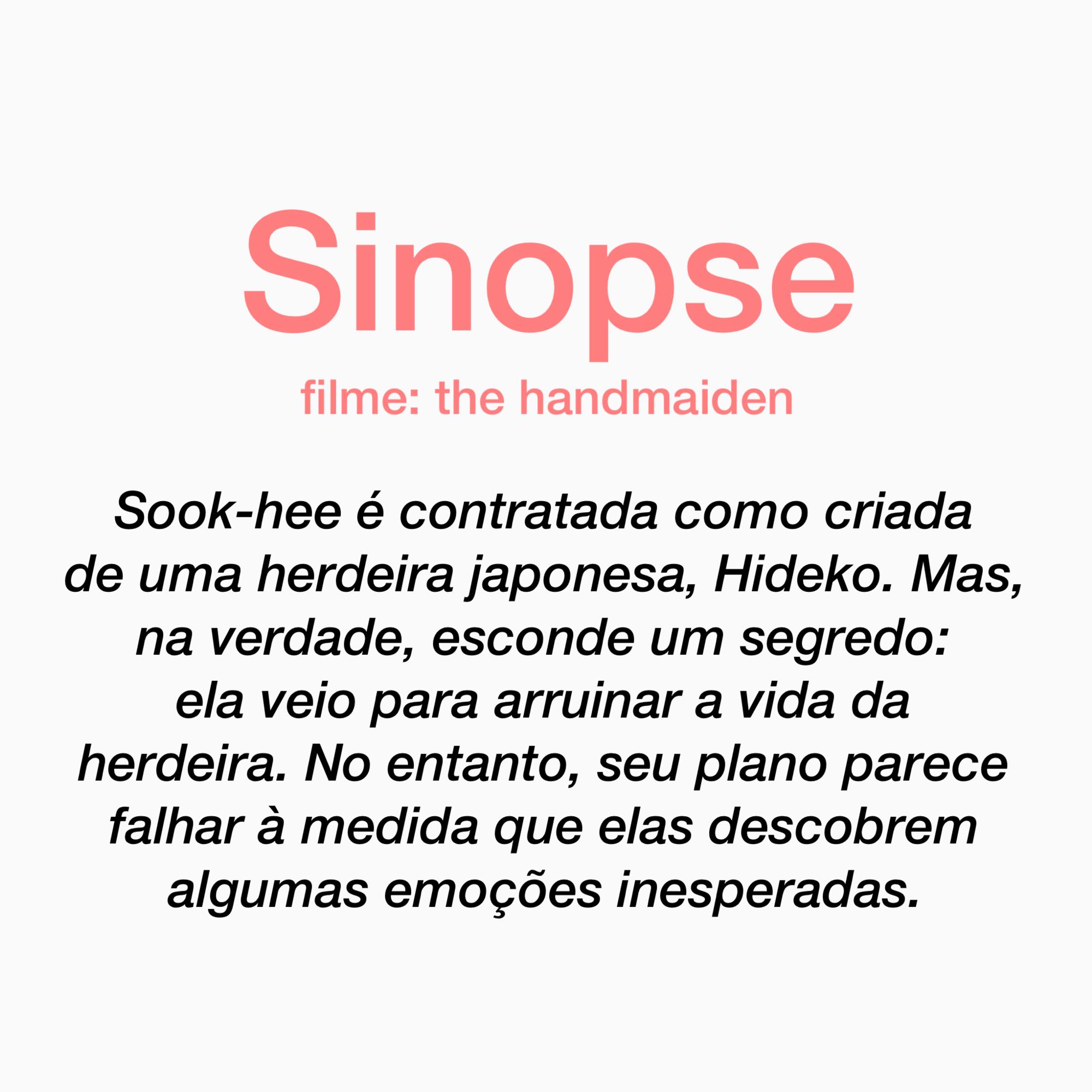 sinopse: Sook-hee é contratada como criada de uma herdeira japonesa, Hideko. Mas, na verdade, esconde um segredo: ela veio para arruinar a vida da herdeira. No entanto, seu plano parece falhar à medida que elas descobrem algumas emoções inesperadas.