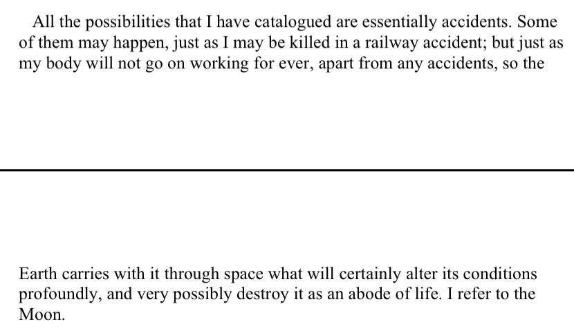 from J.B. Haldane’s essay “The Last Judgement”: 

All the possibilities that I have catalogued are essentially accidents. Some of them may happen, just as I may be killed in a railway accident; but just as my body will not go on working for ever, apart from any accidents, so the Earth carries with it through space what will certainly alter its conditions profoundly, and very possibly destroy it as an abode of life. I refer to the Moon.