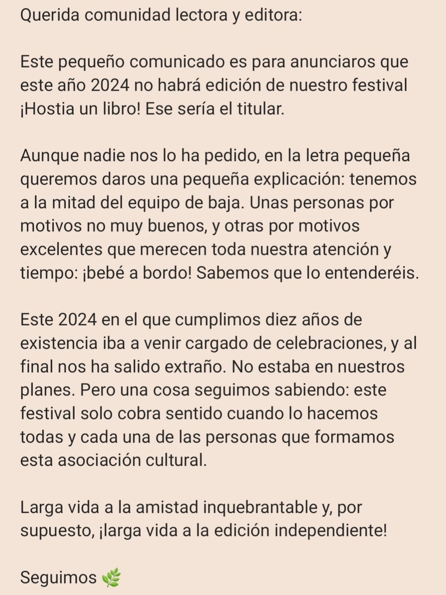 Querida comunidad lectora y editora:

Este pequeño comunicado es para anunciaros que este año 2024 no habrá edición de nuestro festival ¡Hostia un libro! Ese sería el titular. 

Aunque nadie nos lo ha pedido, en la letra pequeña queremos daros una pequeña explicación: tenemos a la mitad del equipo de baja. Unas personas por motivos no muy buenos, y otras por motivos excelentes que merecen toda nuestra atención y tiempo: ¡bebé a bordo! Sabemos que lo entenderéis. 

Este 2024 en el que cumplimos diez años de existencia iba a venir cargado de celebraciones, y al final nos ha salido extraño. No estaba en nuestros planes. Pero una cosa seguimos sabiendo: este festival solo cobra sentido cuando lo hacemos todas y cada una de las personas que formamos esta asociación cultural. 

Larga vida a la amistad inquebrantable y, por supuesto, ¡larga vida a la edición independiente! 

Seguimos 🌿