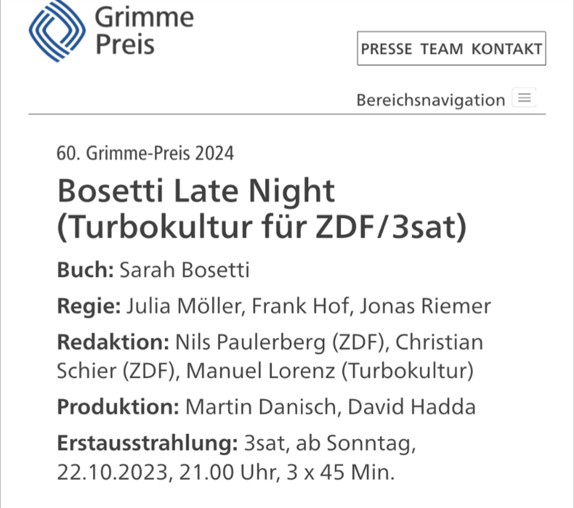 60. Grimme-Preis 2024
Bosetti Late Night (Turbokultur für ZDF/3sat)
Buch: Sarah Bosetti
Regie: Julia Möller, Frank Hof, Jonas Riemer
Redaktion: Nils Paulerberg (ZDF), Christian Schier (ZDF), Manuel Lorenz (Turbokultur)
Produktion: Martin Danisch, David Hadda
Erstausstrahlung: 3sat, ab Sonntag, 22.10.2023, 21.00 Uhr, 3 x 45 Min.