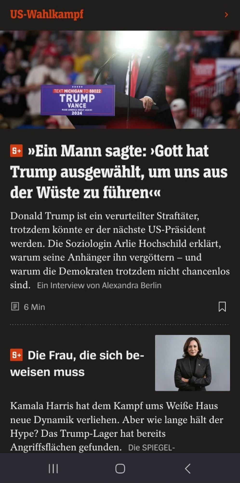 Screenshot zweier Artikelvorschauen auf Spiegel-Online. In der ersten Vorschau steht: »Ein Mann sagte: ›Gott hat Trump ausgewählt, um uns aus der Wüste zu führen‹«

Donald Trump ist ein verurteilter Straftäter, trotzdem könnte er der nächste US-Präsident werden. Die Soziologin Arlie Hochschild erklärt, warum seine Anhänger ihn vergöttern – und warum die Demokraten trotzdem nicht chancenlos sind.

Und in der uweiten Vorschau liest man: Die Frau, die sich beweisen muss 

Kamala Harris hat dem Kampf ums Weiße Haus neue Dynamik verliehen. Aber wie lange hält der Hype? Das Trump-Lager hat bereits Angriffsflächen gefunden.