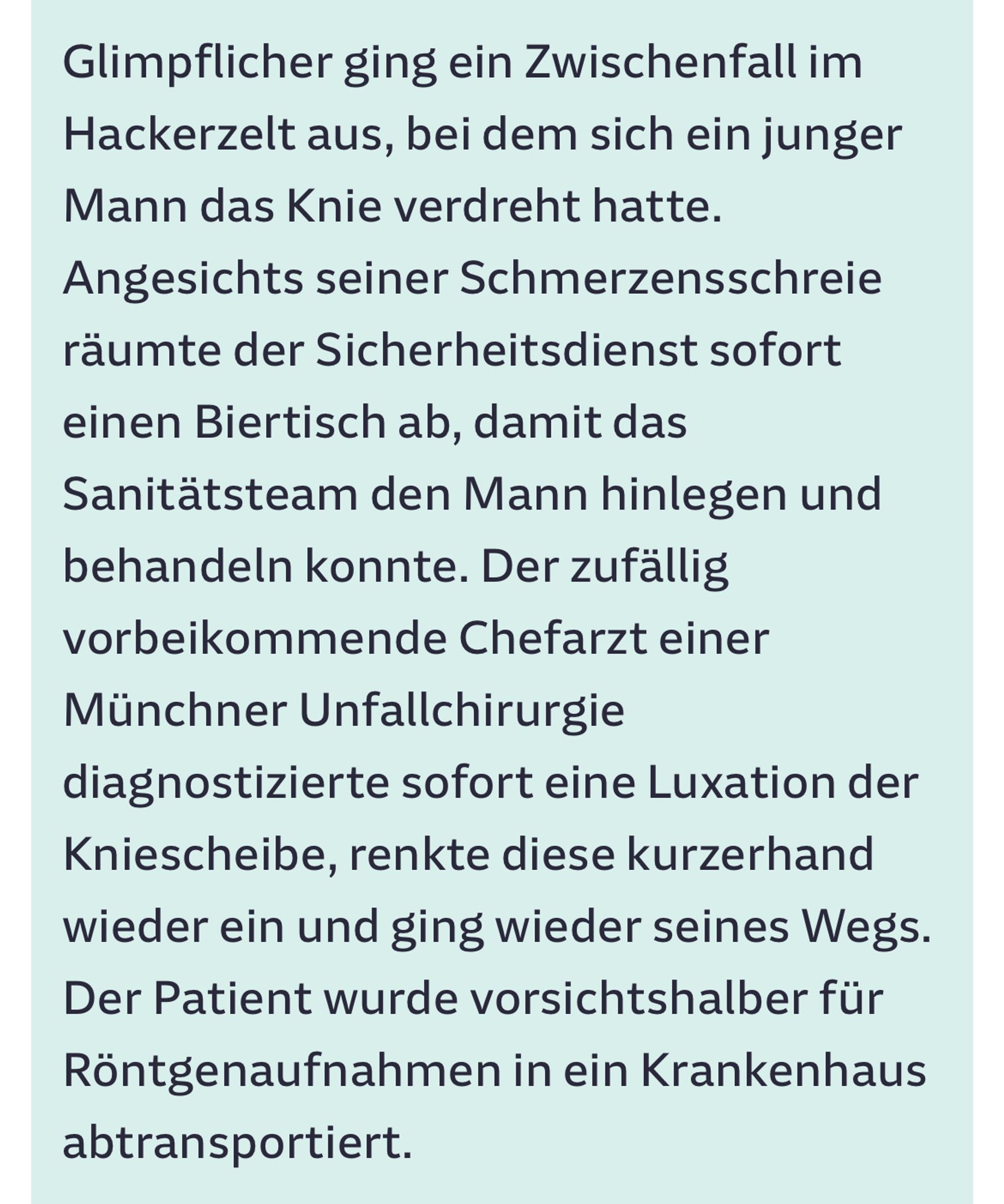 Zeitungsausschnitt aus der SZ übers Oktoberfest:

 Glimpflicher ging ein Zwischenfall im
 Hackerzelt aus, bei dem sich ein junger
 Mann das Knie verdreht hatte.
 Angesichts seiner Schmerzensschreie
 räumte der Sicherheitsdienst sofort
 einen Biertisch ab, damit das
 Sanitätsteam den Mann hinlegen und
 behandeln konnte. Der zufällig
 vorbeikommende Chefarzt einer
 Münchner Unfallchirurgie
 diagnostizierte sofort eine Luxation der
 Kniescheibe, renkte diese kurzerhand
 wieder ein und ging wieder seines Wegs.
 Der Patient wurde vorsichtshalber für
 Röntgenaufnahmen in ein Krankenhaus
 abtransportiert.