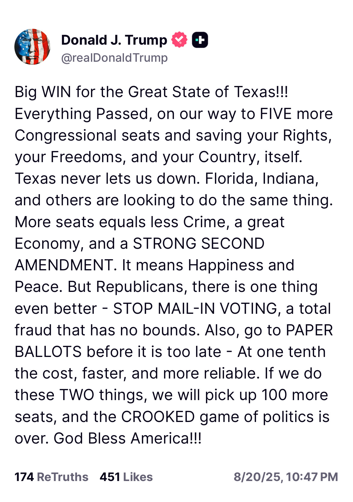 Big WIN for the Great State of Texas!!! Everything Passed, on our way to FIVE more Congressional seats and saving your Rights, your Freedoms, and your Country, itself. Texas never lets us down. Florida, Indiana, and others are looking to do the same thing. More seats equals less Crime, a great Economy, and a STRONG SECOND AMENDMENT. It means Happiness and Peace. But Republicans, there is one thing even better - STOP MAIL-IN VOTING, a total fraud that has no bounds. Also, go to PAPER BALLOTS before it is too late - At one tenth the cost, faster, and more reliable. If we do these TWO things, we will pick up 100 more seats, and the CROOKED game of politics is over. God Bless America!!!