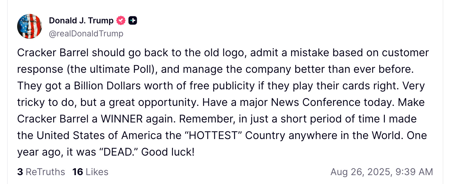 Cracker Barrel should go back to the old logo, admit a mistake based on customer response (the ultimate Poll), and manage the company better than ever before. They got a Billion Dollars worth of free publicity if they play their cards right. Very tricky to do, but a great opportunity. Have a major News Conference today. Make Cracker Barrel a WINNER again. Remember, in just a short period of time I made the United States of America the “HOTTEST” Country anywhere in the World. One year ago, it was “DEAD.” Good luck!



