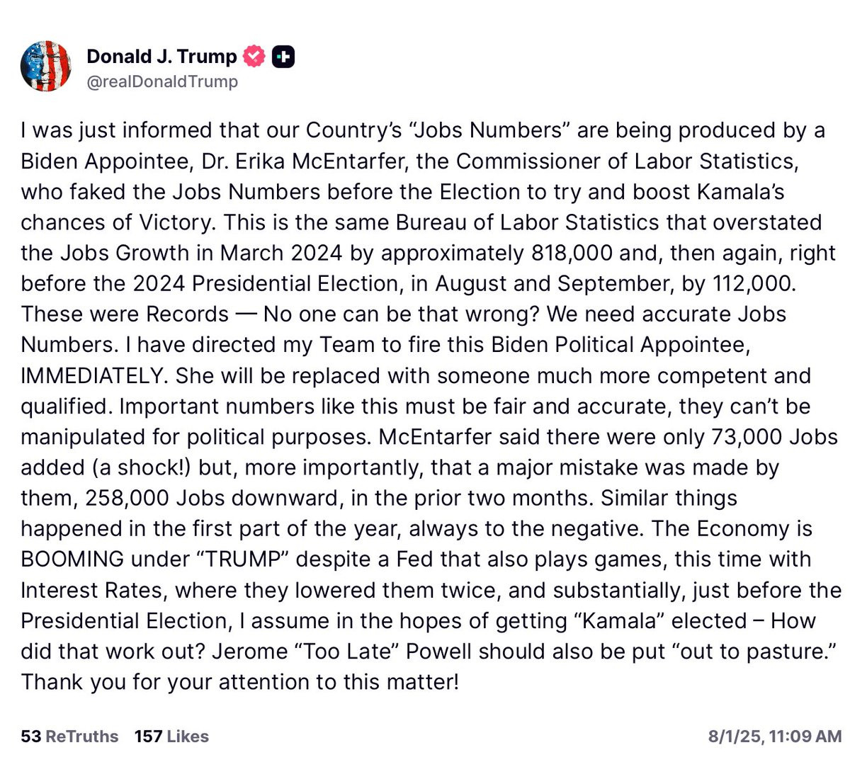 I was just informed that our Country’s “Jobs Numbers” are being produced by a Biden Appointee, Dr. Erika McEntarfer, the Commissioner of Labor Statistics, who faked the Jobs Numbers before the Election to try and boost Kamala’s chances of Victory. This is the same Bureau of Labor Statistics that overstated the Jobs Growth in March 2024 by approximately 818,000 and, then again, right before the 2024 Presidential Election, in August and September, by 112,000. These were Records — No one can be that wrong? We need accurate Jobs Numbers. I have directed my Team to fire this Biden Political Appointee, IMMEDIATELY. She will be replaced with someone much more competent and qualified. Important numbers like this must be fair and accurate, they can’t be manipulated for political purposes. McEntarfer said there were only 73,000 Jobs added (a shock!) but, more importantly, that a major mistake was made by them, 258,000 Jobs downward, in the prior two months. Similar things happened in the first part of the year, always to the negative. The Economy is BOOMING under “TRUMP” despite a Fed that also plays games, this time with Interest Rates, where they lowered them twice, and substantially, just before the Presidential Election, I assume in the hopes of getting “Kamala” elected – How did that work out? Jerome “Too Late” Powell should also be put “out to pasture.” Thank you for your attention to this matter!



