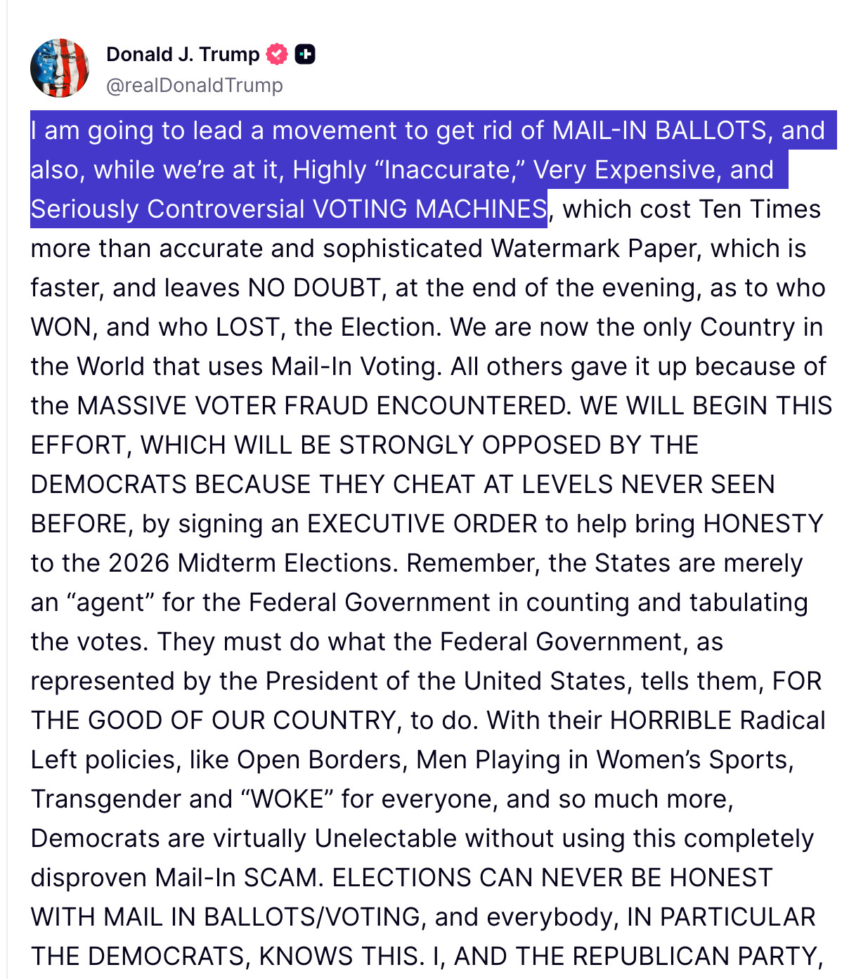 I am going to lead a movement to get rid of MAIL-IN BALLOTS, and also, while we’re at it, Highly “Inaccurate,” Very Expensive, and Seriously Controversial VOTING MACHINES, which cost Ten Times more than accurate and sophisticated Watermark Paper, which is faster, and leaves NO DOUBT, at the end of the evening, as to who WON, and who LOST, the Election. We are now the only Country in the World that uses Mail-In Voting. All others gave it up because of the MASSIVE VOTER FRAUD ENCOUNTERED. WE WILL BEGIN THIS EFFORT, WHICH WILL BE STRONGLY OPPOSED BY THE DEMOCRATS BECAUSE THEY CHEAT AT LEVELS NEVER SEEN BEFORE, by signing an EXECUTIVE ORDER to help bring HONESTY to the 2026 Midterm Elections. Remember, the States are merely an “agent” for the Federal Government in counting and tabulating the votes. They must do what the Federal Government, as represented by the President of the United States, tells them, FOR THE GOOD OF OUR COUNTRY, to do. With their HORRIBLE Radical Left policies, like Open Borders, Men Playing in Women’s Sports, Transgender and “WOKE” for everyone, and so much more, Democrats are virtually Unelectable without using this completely disproven Mail-In SCAM. ELECTIONS CAN NEVER BE HONEST WITH MAIL IN BALLOTS/VOTING, and everybody, IN PARTICULAR THE DEMOCRATS, KNOWS THIS. I, AND THE REPUBLICAN PARTY, WILL FIGHT LIKE HELL TO BRING HONESTY AND INTEGRITY BACK TO OUR ELECTIONS. THE MAIL-IN BALLOT HOAX, USING VOTING MACHINES THAT ARE A COMPLETE AND TOTAL DISASTER, MUST END, NOW!!! REMEMBER, WITHOUT FAIR AND HONEST ELECTIONS, AND STRONG AND POWERFUL BORDERS, YOU DON’T HAVE EVEN A SEMBLANCE OF A COUNTRY. THANK YOU FOR YOUR ATTENTION TO THIS MATTER!!! DONALD J. TRUMP, PRESIDENT OF THE UNITED STATES OF AMERICA