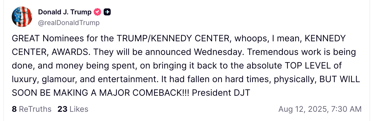 GREAT Nominees for the TRUMP/KENNEDY CENTER, whoops, I mean, KENNEDY CENTER, AWARDS. They will be announced Wednesday. Tremendous work is being done, and money being spent, on bringing it back to the absolute TOP LEVEL of luxury, glamour, and entertainment. It had fallen on hard times, physically, BUT WILL SOON BE MAKING A MAJOR COMEBACK!!! President DJT



