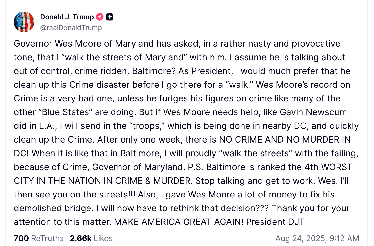 Governor Wes Moore of Maryland has asked, in a rather nasty and provocative tone, that I “walk the streets of Maryland” with him. I assume he is talking about out of control, crime ridden, Baltimore? As President, I would much prefer that he clean up this Crime disaster before I go there for a “walk.” Wes Moore’s record on Crime is a very bad one, unless he fudges his figures on crime like many of the other “Blue States” are doing. But if Wes Moore needs help, like Gavin Newscum did in L.A., I will send in the “troops,” which is being done in nearby DC, and quickly clean up the Crime. After only one week, there is NO CRIME AND NO MURDER IN DC! When it is like that in Baltimore, I will proudly “walk the streets” with the failing, because of Crime, Governor of Maryland. P.S. Baltimore is ranked the 4th WORST CITY IN THE NATION IN CRIME & MURDER. Stop talking and get to work, Wes. I’ll then see you on the streets!!! Also, I gave Wes Moore a lot of money to fix his demolished bridge. I will now have to rethink that decision??? Thank you for your attention to this matter. MAKE AMERICA GREAT AGAIN! President DJT



