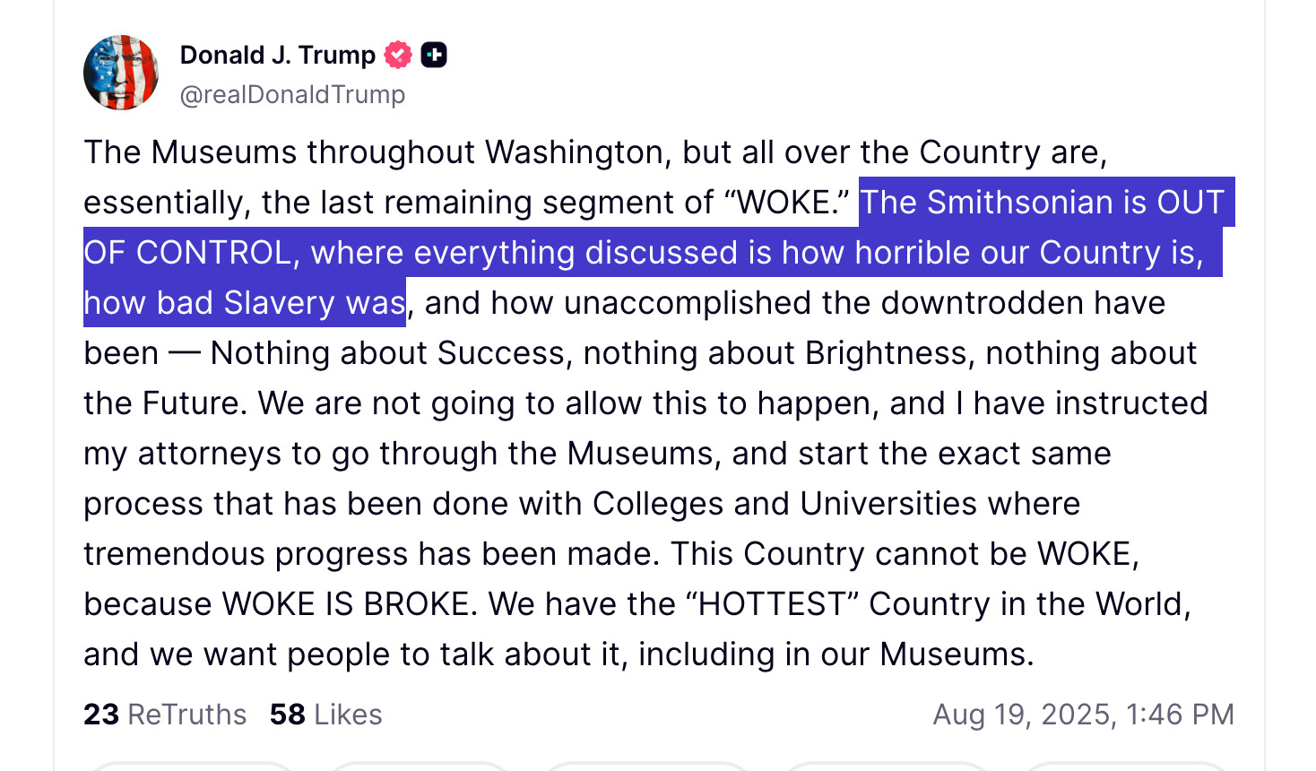 The Museums throughout Washington, but all over the Country are, essentially, the last remaining segment of “WOKE.” The Smithsonian is OUT OF CONTROL, where everything discussed is how horrible our Country is, how bad Slavery was, and how unaccomplished the downtrodden have been — Nothing about Success, nothing about Brightness, nothing about the Future. We are not going to allow this to happen, and I have instructed my attorneys to go through the Museums, and start the exact same process that has been done with Colleges and Universities where tremendous progress has been made. This Country cannot be WOKE, because WOKE IS BROKE. We have the “HOTTEST” Country in the World, and we want people to talk about it, including in our Museums.



