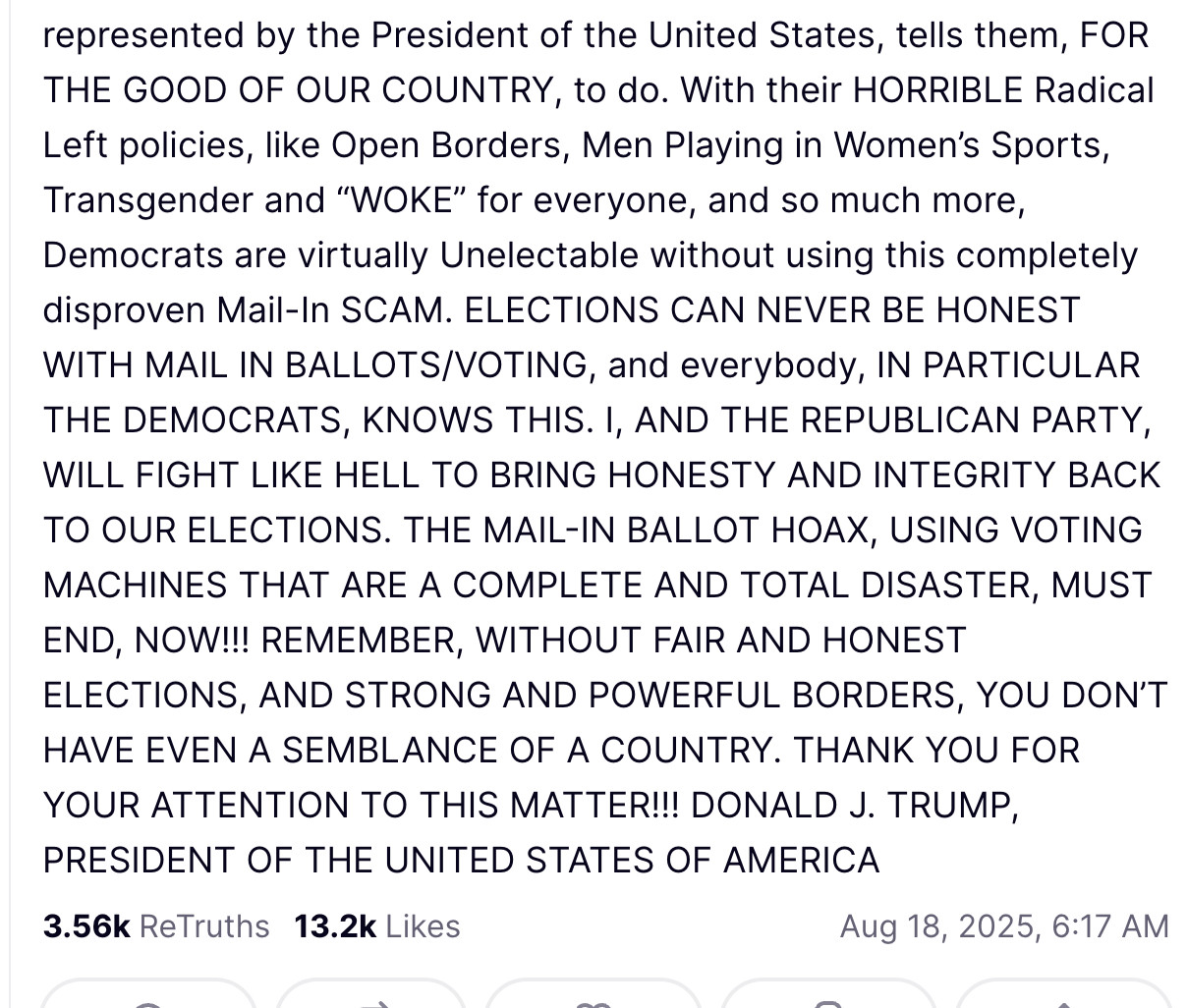 I am going to lead a movement to get rid of MAIL-IN BALLOTS, and also, while we’re at it, Highly “Inaccurate,” Very Expensive, and Seriously Controversial VOTING MACHINES, which cost Ten Times more than accurate and sophisticated Watermark Paper, which is faster, and leaves NO DOUBT, at the end of the evening, as to who WON, and who LOST, the Election. We are now the only Country in the World that uses Mail-In Voting. All others gave it up because of the MASSIVE VOTER FRAUD ENCOUNTERED. WE WILL BEGIN THIS EFFORT, WHICH WILL BE STRONGLY OPPOSED BY THE DEMOCRATS BECAUSE THEY CHEAT AT LEVELS NEVER SEEN BEFORE, by signing an EXECUTIVE ORDER to help bring HONESTY to the 2026 Midterm Elections. Remember, the States are merely an “agent” for the Federal Government in counting and tabulating the votes. They must do what the Federal Government, as represented by the President of the United States, tells them, FOR THE GOOD OF OUR COUNTRY, to do. With their HORRIBLE Radical Left policies, like Open Borders, Men Playing in Women’s Sports, Transgender and “WOKE” for everyone, and so much more, Democrats are virtually Unelectable without using this completely disproven Mail-In SCAM. ELECTIONS CAN NEVER BE HONEST WITH MAIL IN BALLOTS/VOTING, and everybody, IN PARTICULAR THE DEMOCRATS, KNOWS THIS. I, AND THE REPUBLICAN PARTY, WILL FIGHT LIKE HELL TO BRING HONESTY AND INTEGRITY BACK TO OUR ELECTIONS. THE MAIL-IN BALLOT HOAX, USING VOTING MACHINES THAT ARE A COMPLETE AND TOTAL DISASTER, MUST END, NOW!!! REMEMBER, WITHOUT FAIR AND HONEST ELECTIONS, AND STRONG AND POWERFUL BORDERS, YOU DON’T HAVE EVEN A SEMBLANCE OF A COUNTRY. THANK YOU FOR YOUR ATTENTION TO THIS MATTER!!! DONALD J. TRUMP, PRESIDENT OF THE UNITED STATES OF AMERICA