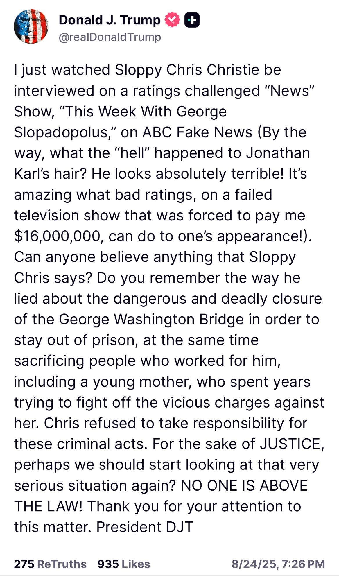I just watched Sloppy Chris Christie be interviewed on a ratings challenged “News” Show, “This Week With George Slopadopolus,” on ABC Fake News (By the way, what the “hell” happened to Jonathan Karl’s hair? He looks absolutely terrible! It’s amazing what bad ratings, on a failed television show that was forced to pay me $16,000,000, can do to one’s appearance!). Can anyone believe anything that Sloppy Chris says? Do you remember the way he lied about the dangerous and deadly closure of the George Washington Bridge in order to stay out of prison, at the same time sacrificing people who worked for him, including a young mother, who spent years trying to fight off the vicious charges against her. Chris refused to take responsibility for these criminal acts. For the sake of JUSTICE, perhaps we should start looking at that very serious situation again? NO ONE IS ABOVE THE LAW! Thank you for your attention to this matter. President DJT
