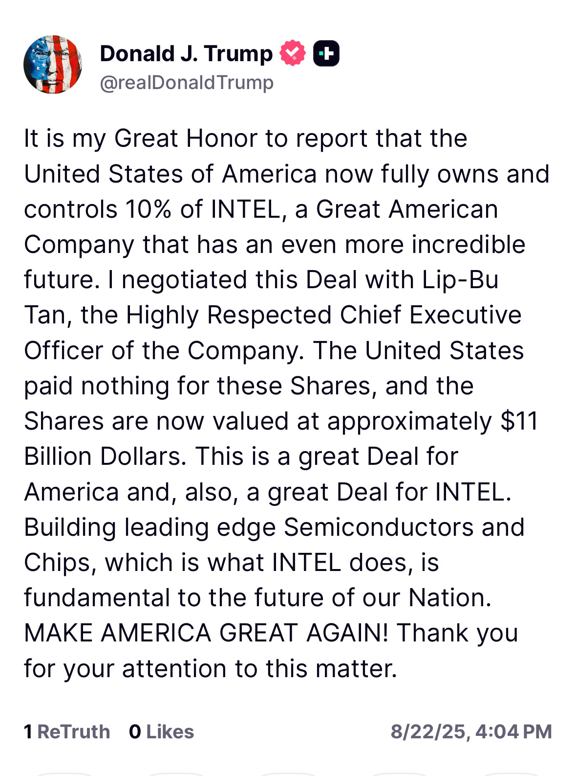 It is my Great Honor to report that the United States of America now fully owns and controls 10% of INTEL, a Great American Company that has an even more incredible future. I negotiated this Deal with Lip-Bu Tan, the Highly Respected Chief Executive Officer of the Company. The United States paid nothing for these Shares, and the Shares are now valued at approximately $11 Billion Dollars. This is a great Deal for America and, also, a great Deal for INTEL. Building leading edge Semiconductors and Chips, which is what INTEL does, is fundamental to the future of our Nation. MAKE AMERICA GREAT AGAIN! Thank you for your attention to this matter.