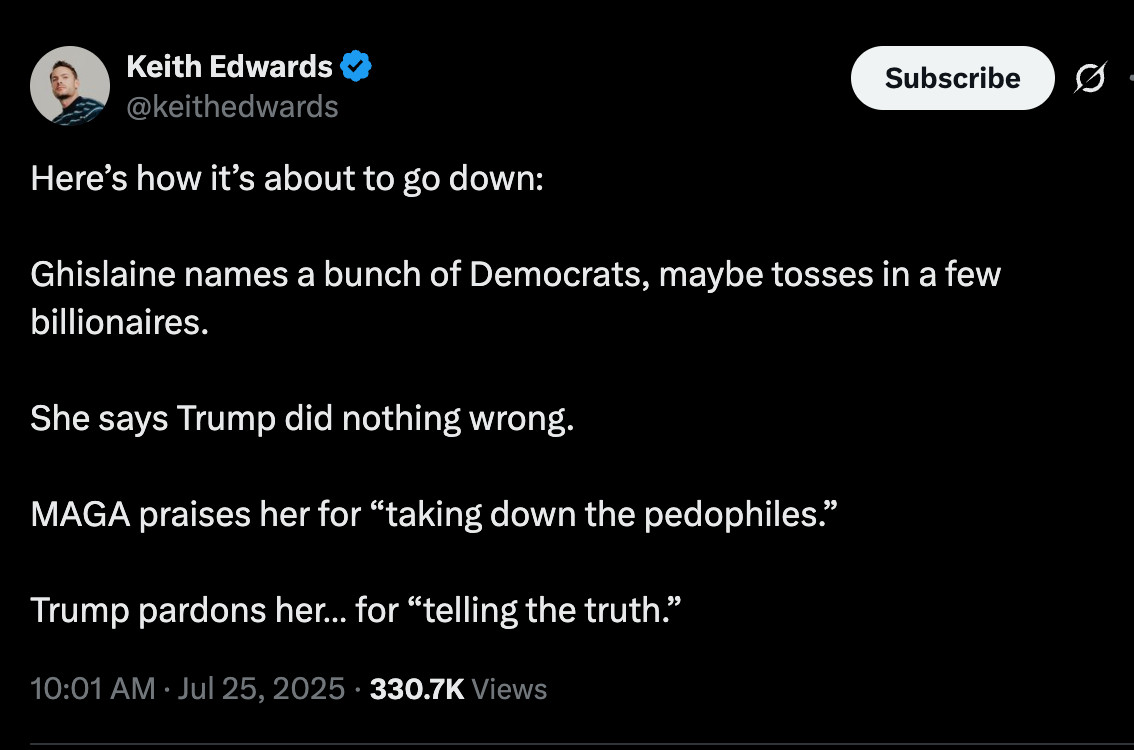 Here’s how it’s about to go down:

Ghislaine names a bunch of Democrats, maybe tosses in a few billionaires.

She says Trump did nothing wrong.

MAGA praises her for “taking down the pedophiles.”

Trump pardons her… for “telling the truth.”