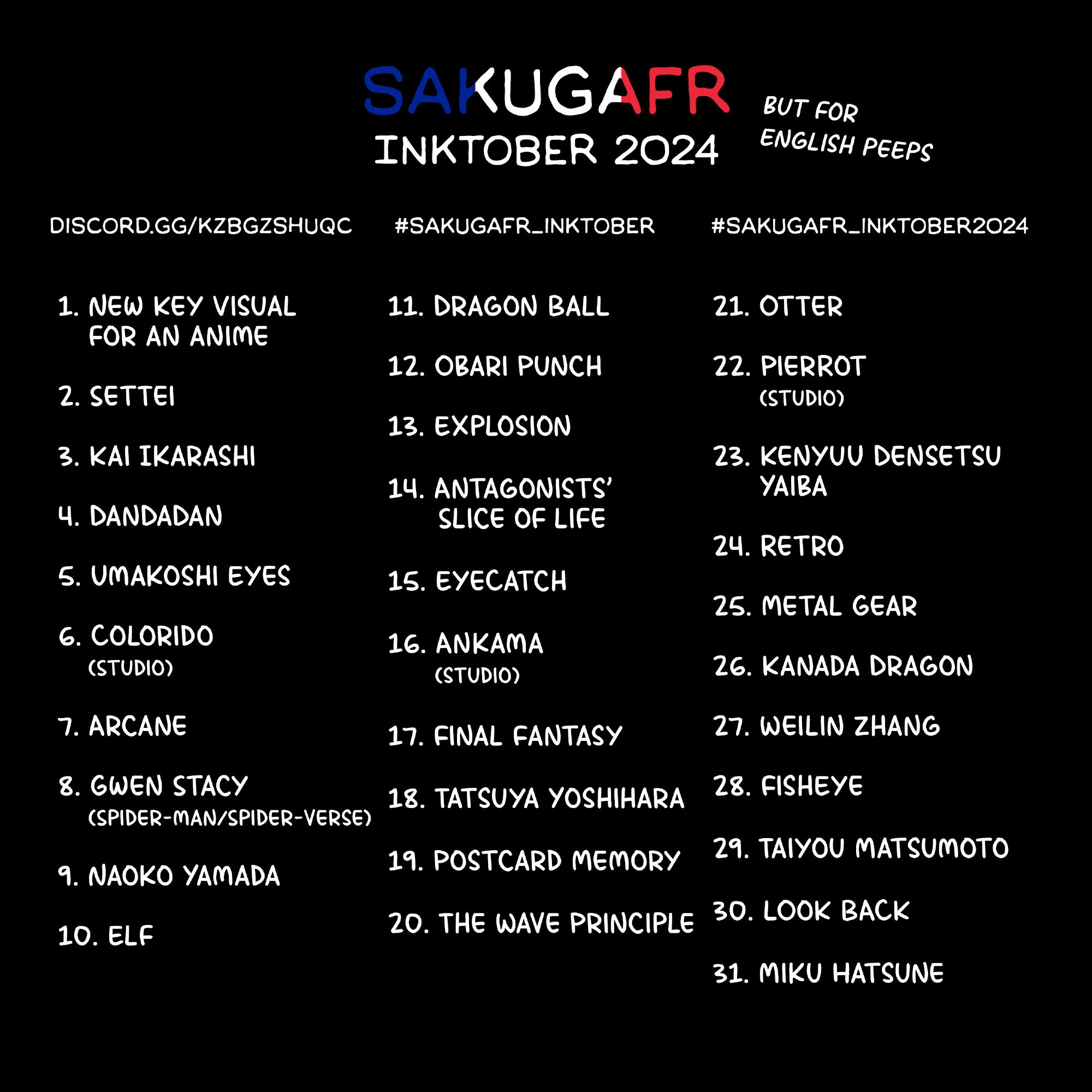 SakugaFR - Inktober 2024
1. New Key Visual for an anime
2. Settei
3. Kai Ikarashi
4. DanDaDan
5. Umakoshi Eyes
6. Colorido (studio)
7. Arcane
8. Gwen Stacy (Spider-man/Spider-verse)
9. Naoko Yamada
10. Elf
11. Dragon Ball
12. Obari Punch
13. Explosion
14. Antagonists' Slice of Life
15. EyeCatch
16. Ankama (studio)
17. Final Fantasy
18. Tatsuya Yoshihara
19. Postcard Memory
20. The Wave Principle
21. Otter
22. Pierrot (studio)
23. Kenyuu Densetsu YAIBA
24. Retro
25. Metal Gear
26. Kanada Dragon
27. Weilin Zhang
28. FishEye
29. Taiyou Matsumoto
30. Look Back
31. Miku Hatsune