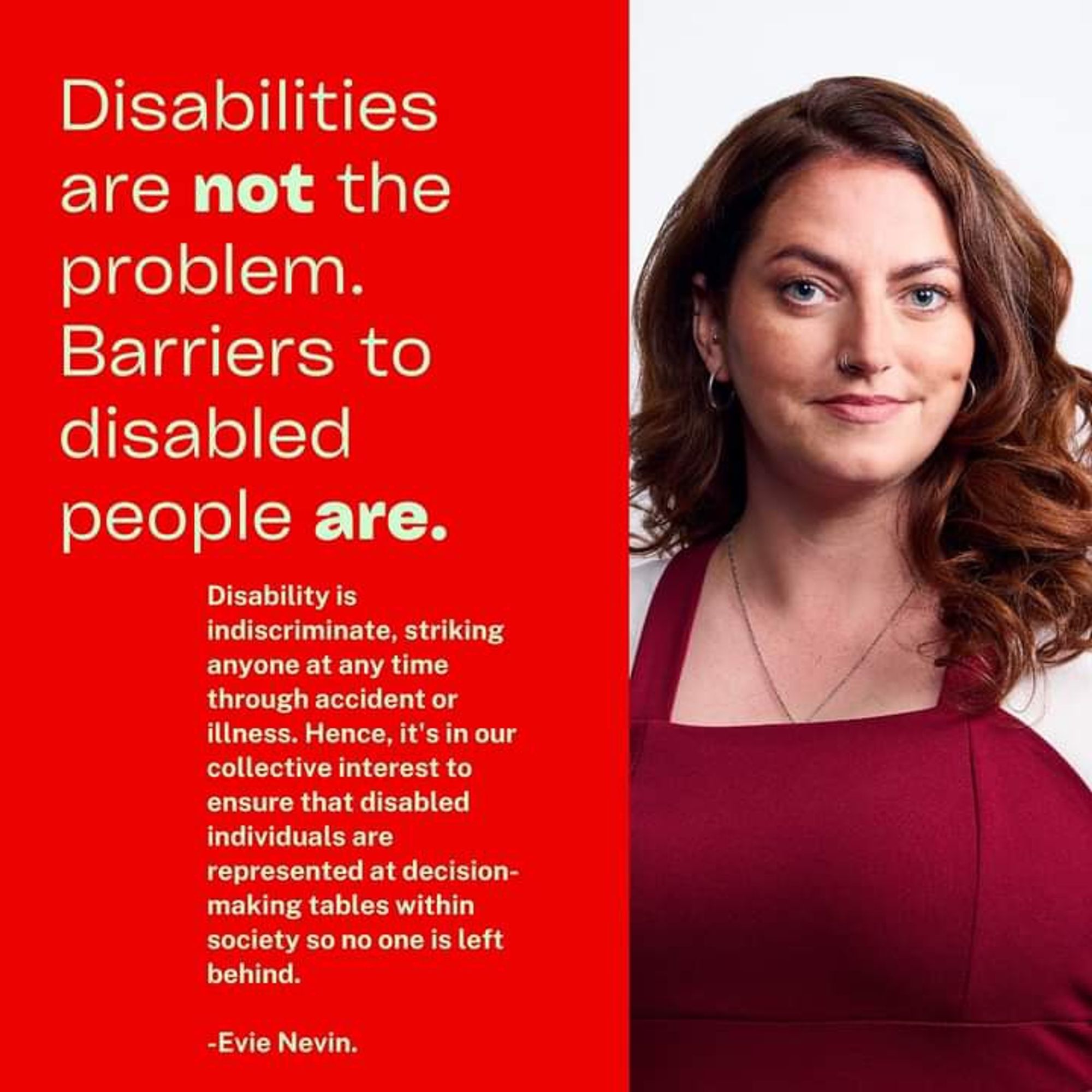 Graphic: One side is red with text that says "Disabilities are not the problem. Barriers to disabled people are. Disability is indiscriminate, striking at anytime through a accident or illness. Hence, it's in our collective interest to ensure that disabled individuals are represented at decision-making tables so no one is left behind-Evie Nevin. On the other side is a photo of Evie.