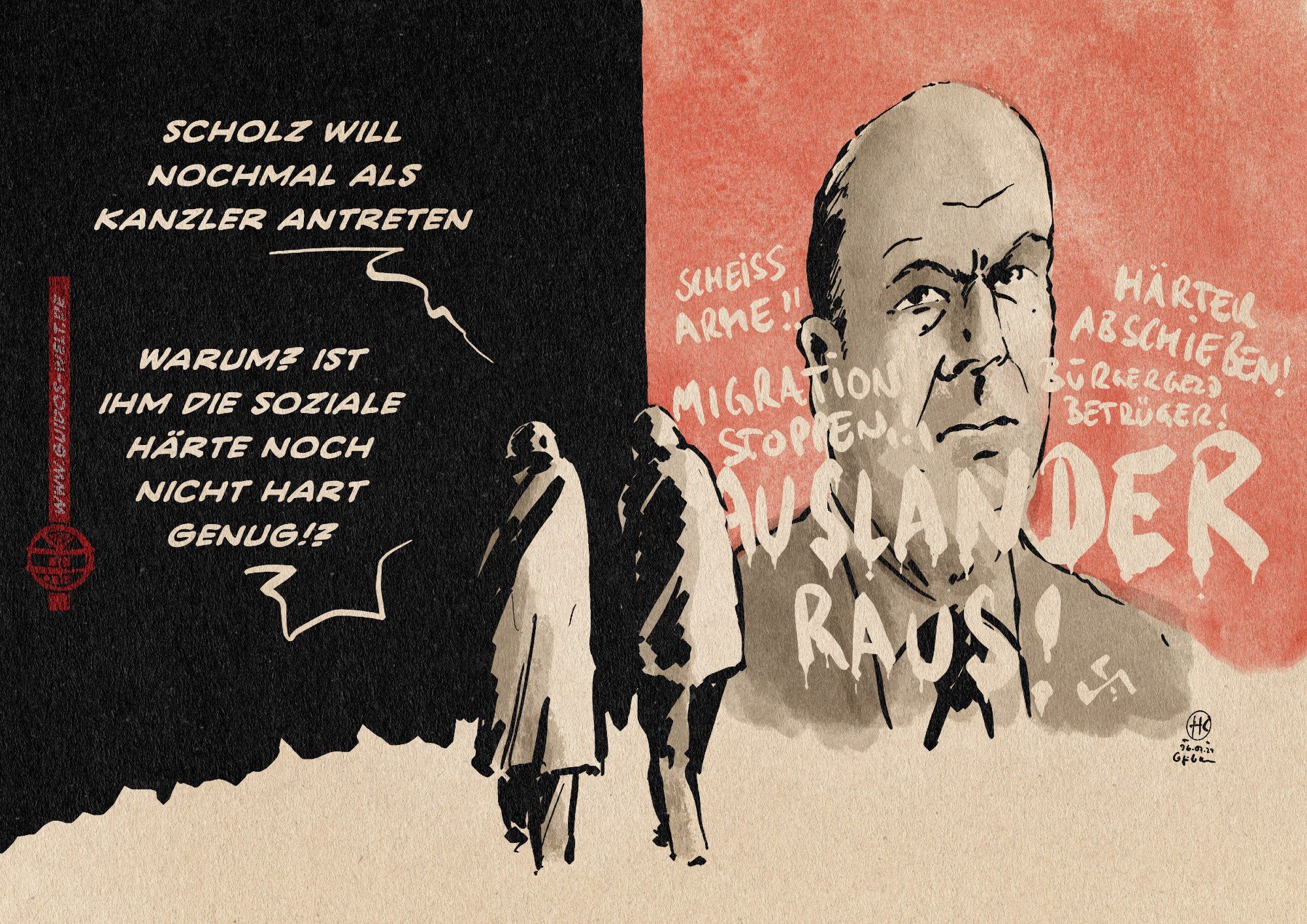 Illustration zweier Menschen, die an einem Olaf Scholz Plakat vorbei ins Schwarze gehen. Das Plakat ist mit Grafitti übersät. Dort steht Ausländer raus, Scheiss Arme, Härter Abschieben, Bürgergeldbetrüger.
Der eine Mensch sagt: Scholz will nochmal als Kanzler antreten
Der andere entgegnet: Warum? Ist ihm die soziale Härte nich nicht hart genug!?