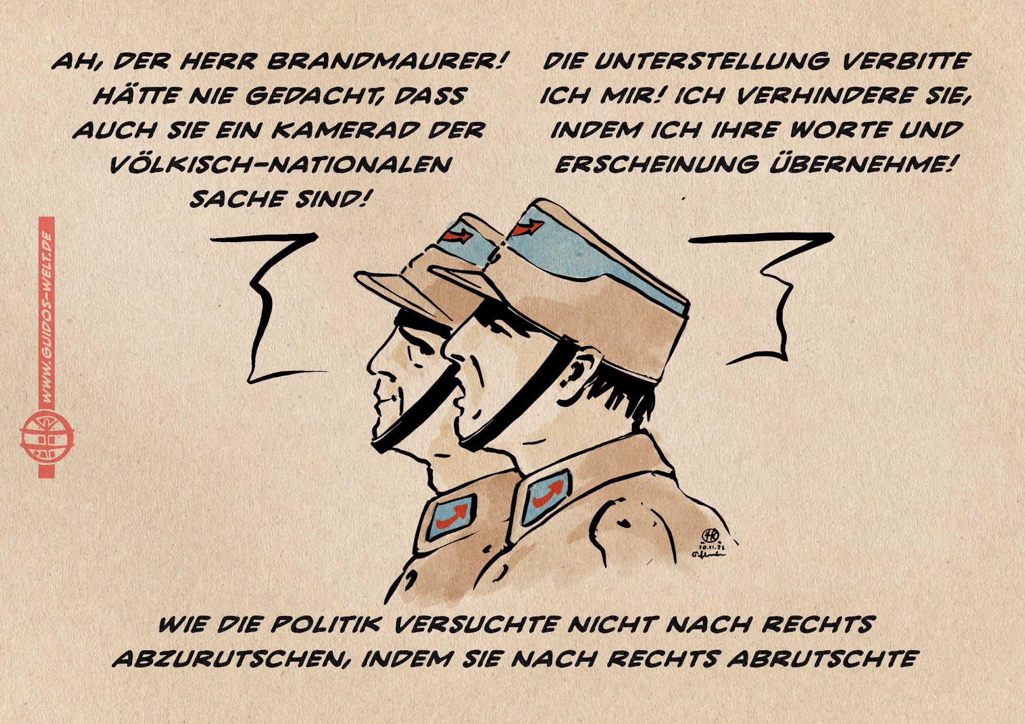 Illustration. Zwei uniformierte in Braunhemden mit AfD Parteiabzeichen unterhalten sich. 
Uniformierter 1: Ah, der Herr Brandmaurer! Hätte nie gedacht, dass 
auch sie ein Kamerad der völkisch-Nationalen 
Sache sind!
Uniformierter 2: Die Unterstellung verbitte ich mir! ich verhindere sie, indem ich ihre Worte und Erscheinung übernehme!

Textzeile: wie die Politik versuchte nicht nach rechts abzurutschen, indem sie nach rechts abrutschte.