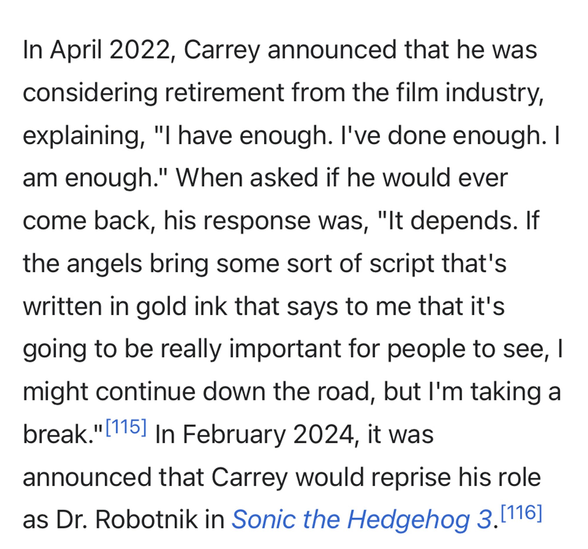 Jim Carrey’s Wikipedia:

In April 2022, Carrey announced that he was considering retirement from the film industry, explaining, "I have enough. I've done enough. I am enough." When asked if he would ever come back, his response was, "It depends. If the angels bring some sort of script that's written in gold ink that says to me that it's going to be really important for people to see, I might continue down the road, but I'm taking a break."|115] In February 2024, it was
announced that Carrey would reprise his role as Dr. Robotnik in Sonic the Hedgehog 3.[116]