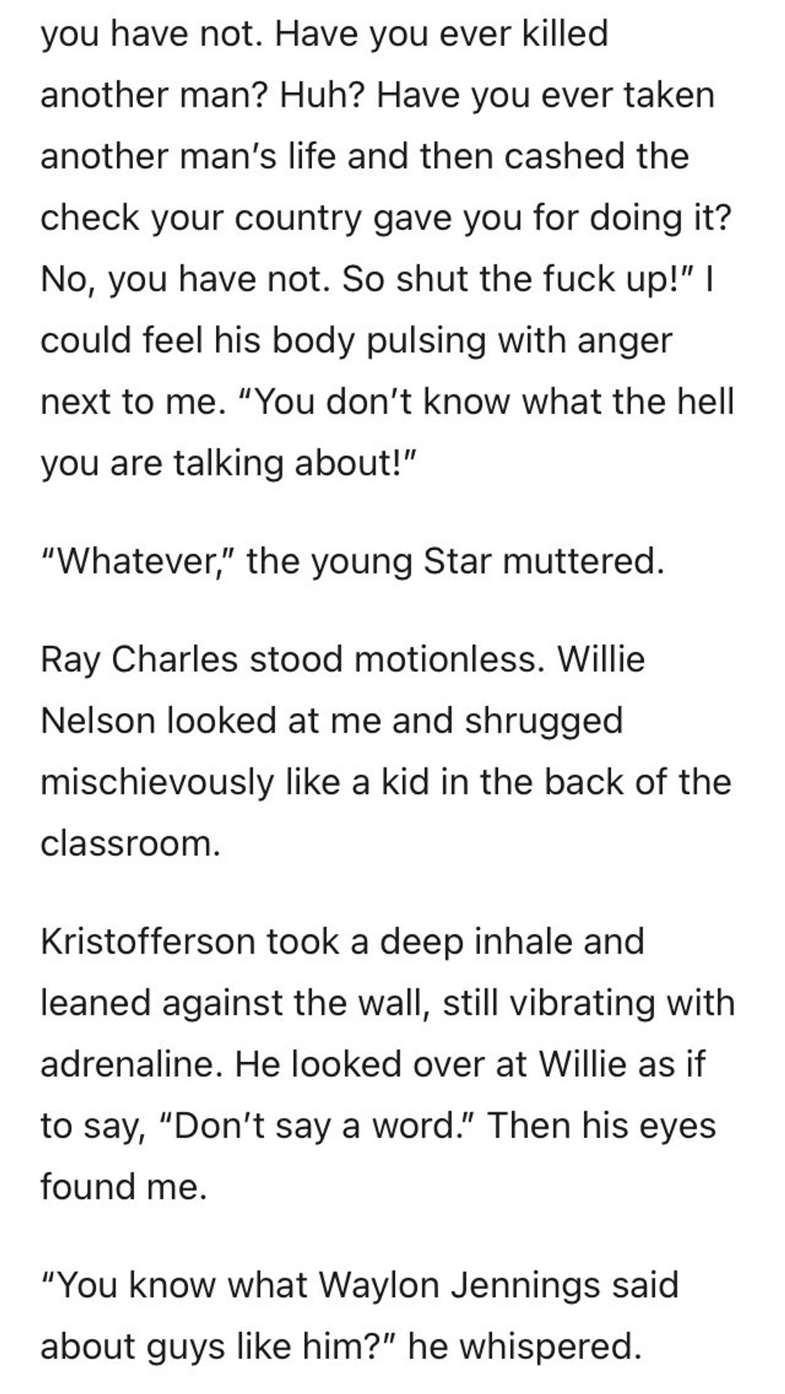 you have not. Have you ever killed another man? Huh? Have you ever taken
another man's life and then cashed the check your country gave you for doing it?
No, you have not. So shut the fuck up!" I could feel his body pulsing with anger next to me. "You don't know what the hell you are talking about!"
"Whatever," the young Star muttered.
Ray Charles stood motionless. Willie Nelson looked at me and shrugged mischievously like a kid in the back of the classroom.
Kristofferson took a deep inhale and leaned against the wall, still vibrating with adrenaline. He looked over at Willie as if to say, "Don't say a word." Then his eyes found me.
"You know what Waylon Jennings said about guys like him?" he whispered.