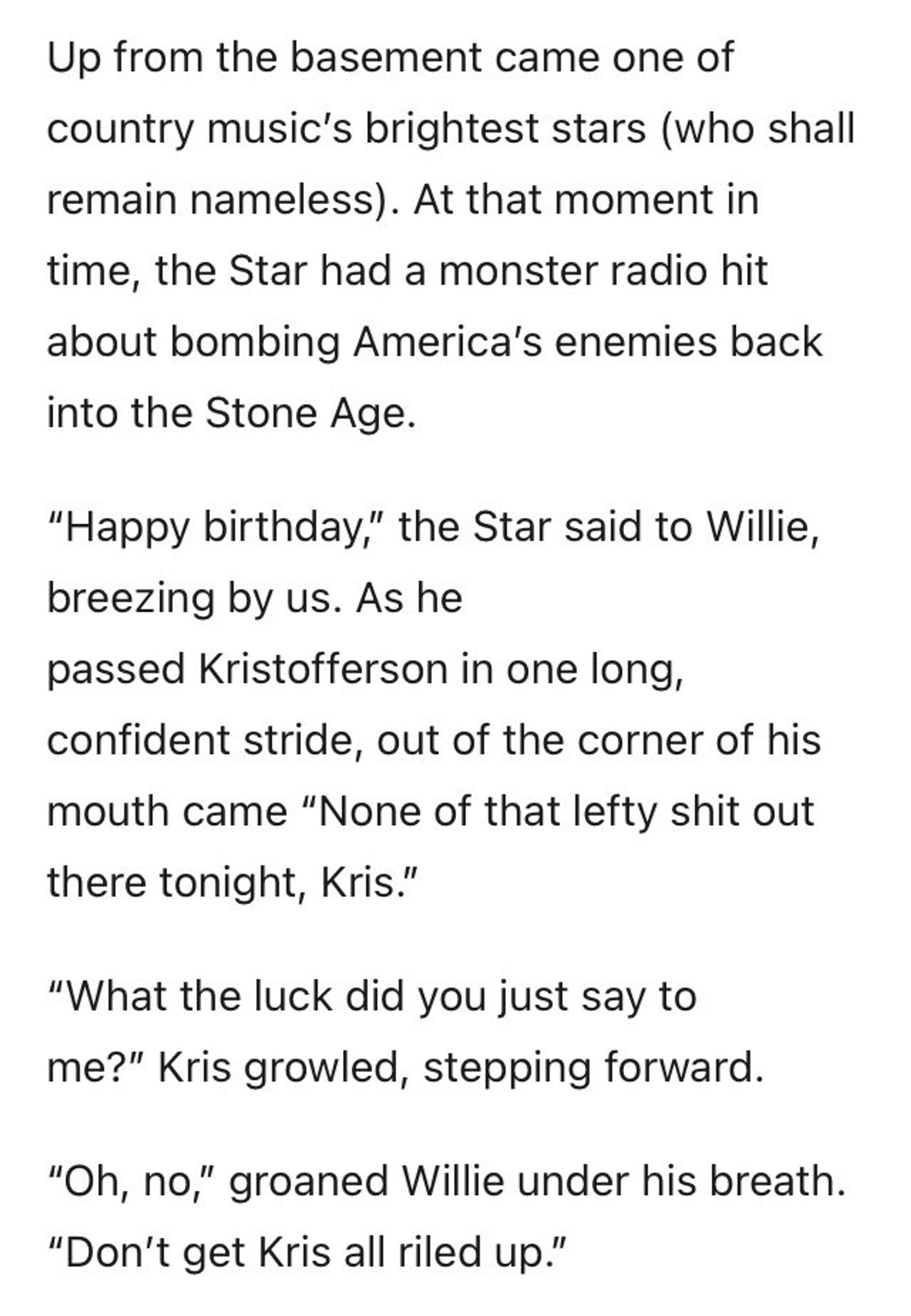 Up from the basement came one of country music's brightest stars (who shall remain nameless). At that moment in time, the Star had a monster radio hit about bombing America's enemies back into the Stone Age.
"Happy birthday," the Star said to Willie, breezing by us. As he passed Kristofferson in one long, confident stride, out of the corner of his mouth came "None of that lefty shit out there tonight, Kris."
"What the luck did you just say to me?" Kris growled, stepping forward.
"Oh, no," groaned Willie under his breath.
"Don't get Kris all riled up."